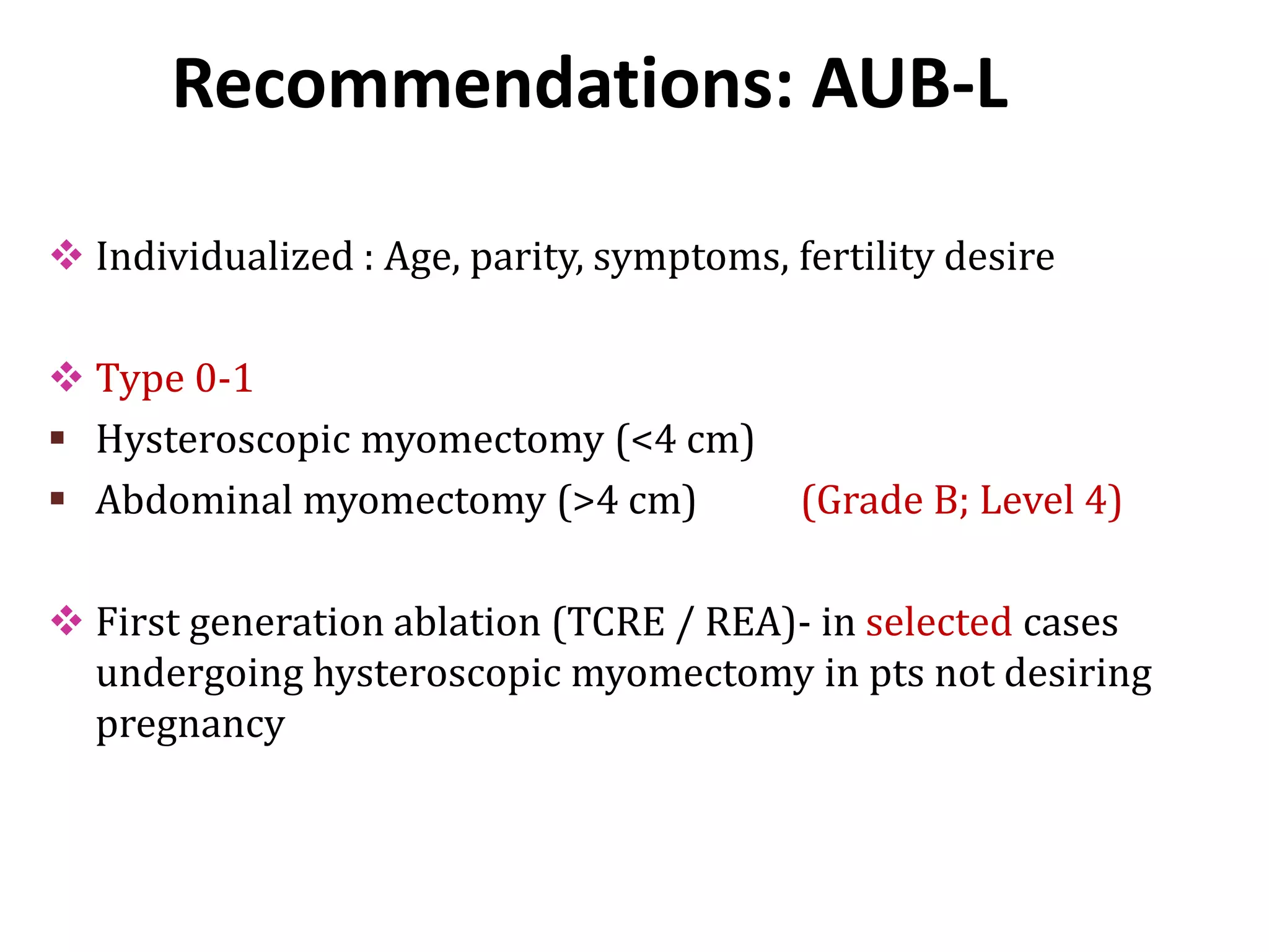 Recommendations: AUB-L
 Individualized : Age, parity, symptoms, fertility desire
 Type 0-1
 Hysteroscopic myomectomy (<4 cm)
 Abdominal myomectomy (>4 cm) (Grade B; Level 4)
 First generation ablation (TCRE / REA)- in selected cases
undergoing hysteroscopic myomectomy in pts not desiring
pregnancy
 