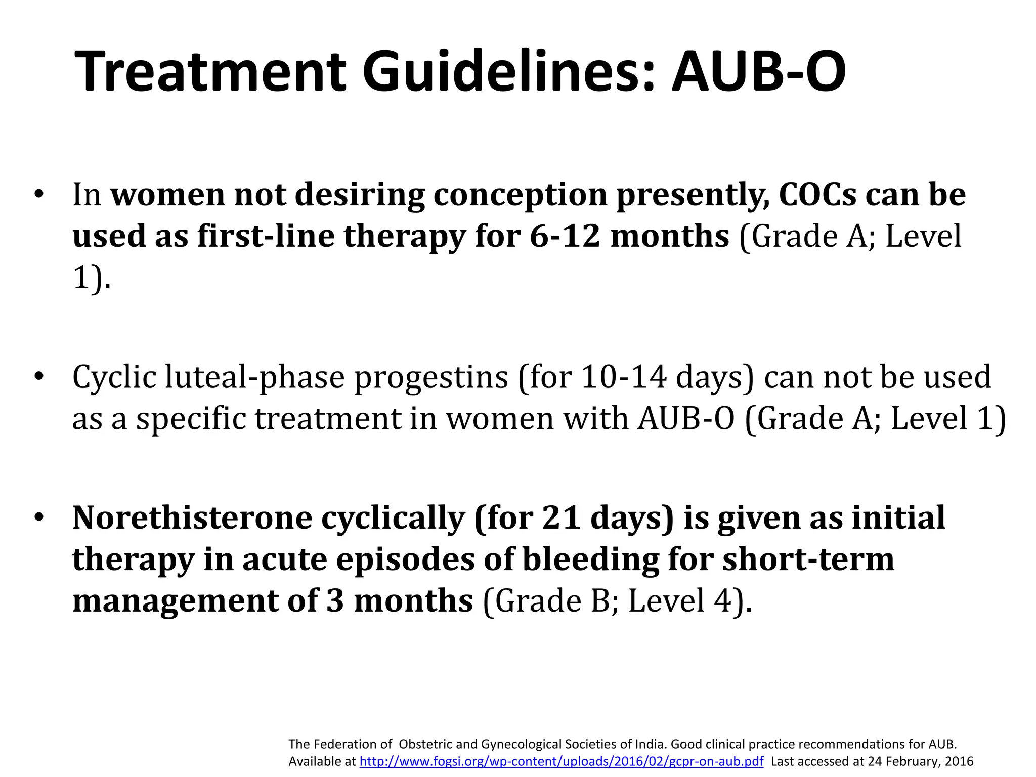Treatment Guidelines: AUB-O
• In women not desiring conception presently, COCs can be
used as first-line therapy for 6-12 months (Grade A; Level
1).
• Cyclic luteal-phase progestins (for 10-14 days) can not be used
as a specific treatment in women with AUB-O (Grade A; Level 1)
• Norethisterone cyclically (for 21 days) is given as initial
therapy in acute episodes of bleeding for short-term
management of 3 months (Grade B; Level 4).
The Federation of Obstetric and Gynecological Societies of India. Good clinical practice recommendations for AUB.
Available at http://www.fogsi.org/wp-content/uploads/2016/02/gcpr-on-aub.pdf Last accessed at 24 February, 2016
 
