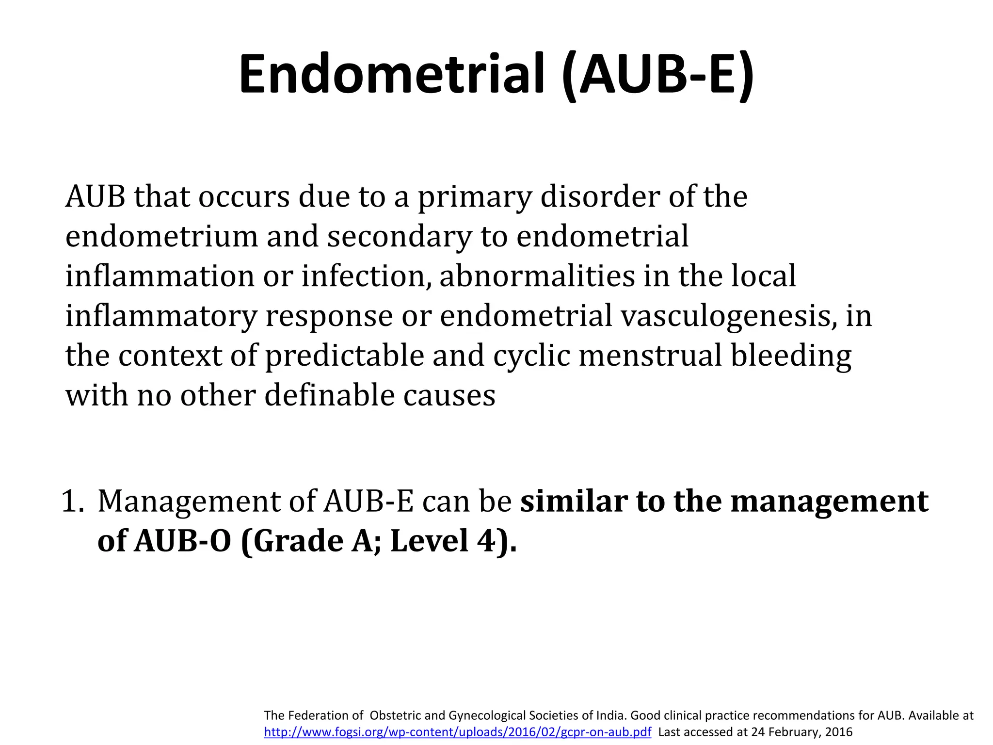 Endometrial (AUB-E)
1. Management of AUB-E can be similar to the management
of AUB-O (Grade A; Level 4).
AUB that occurs due to a primary disorder of the
endometrium and secondary to endometrial
inflammation or infection, abnormalities in the local
inflammatory response or endometrial vasculogenesis, in
the context of predictable and cyclic menstrual bleeding
with no other definable causes
The Federation of Obstetric and Gynecological Societies of India. Good clinical practice recommendations for AUB. Available at
http://www.fogsi.org/wp-content/uploads/2016/02/gcpr-on-aub.pdf Last accessed at 24 February, 2016
 