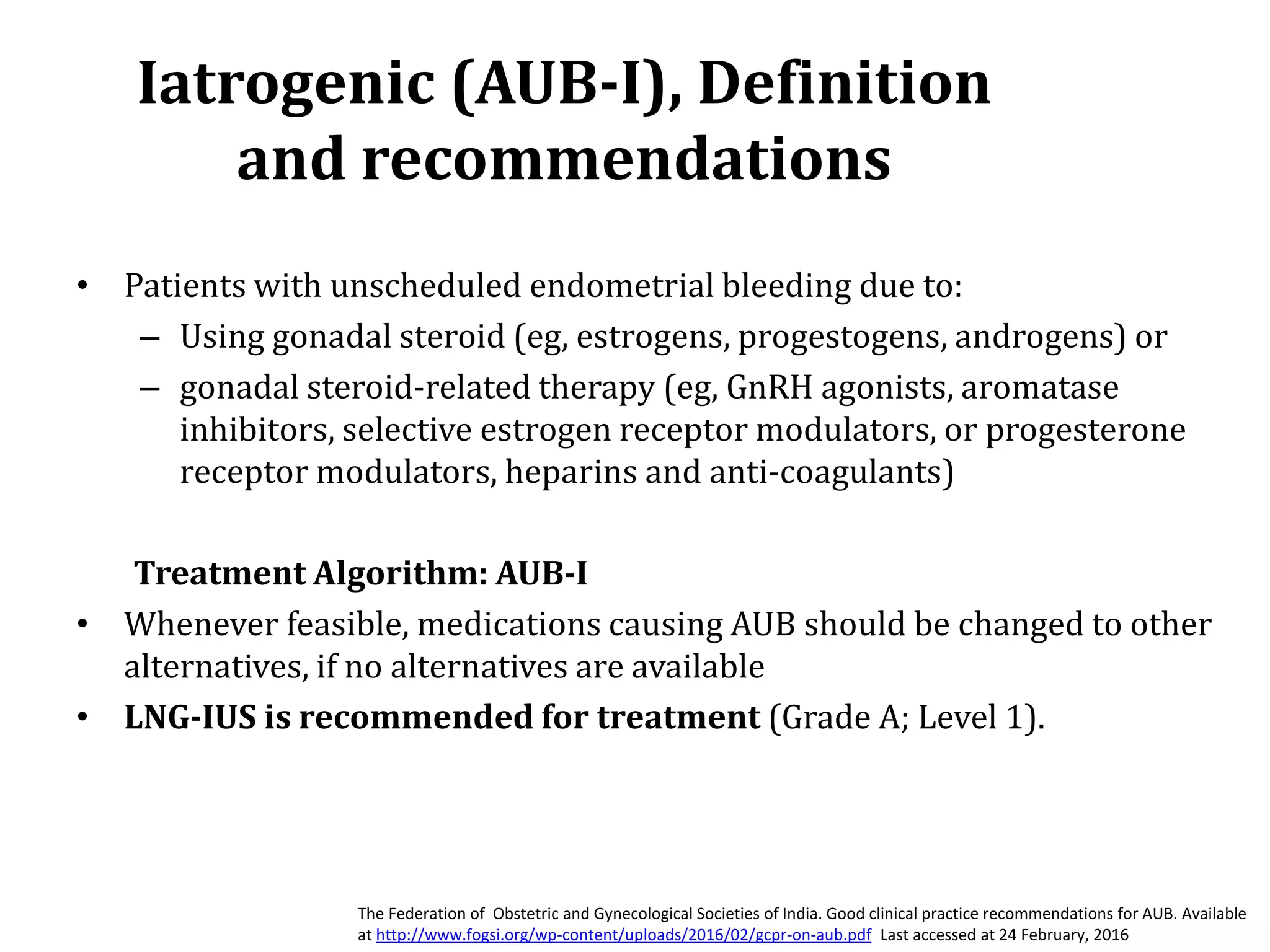 Iatrogenic (AUB-I), Definition
and recommendations
• Patients with unscheduled endometrial bleeding due to:
– Using gonadal steroid (eg, estrogens, progestogens, androgens) or
– gonadal steroid-related therapy (eg, GnRH agonists, aromatase
inhibitors, selective estrogen receptor modulators, or progesterone
receptor modulators, heparins and anti-coagulants)
Treatment Algorithm: AUB-I
• Whenever feasible, medications causing AUB should be changed to other
alternatives, if no alternatives are available
• LNG-IUS is recommended for treatment (Grade A; Level 1).
The Federation of Obstetric and Gynecological Societies of India. Good clinical practice recommendations for AUB. Available
at http://www.fogsi.org/wp-content/uploads/2016/02/gcpr-on-aub.pdf Last accessed at 24 February, 2016
 