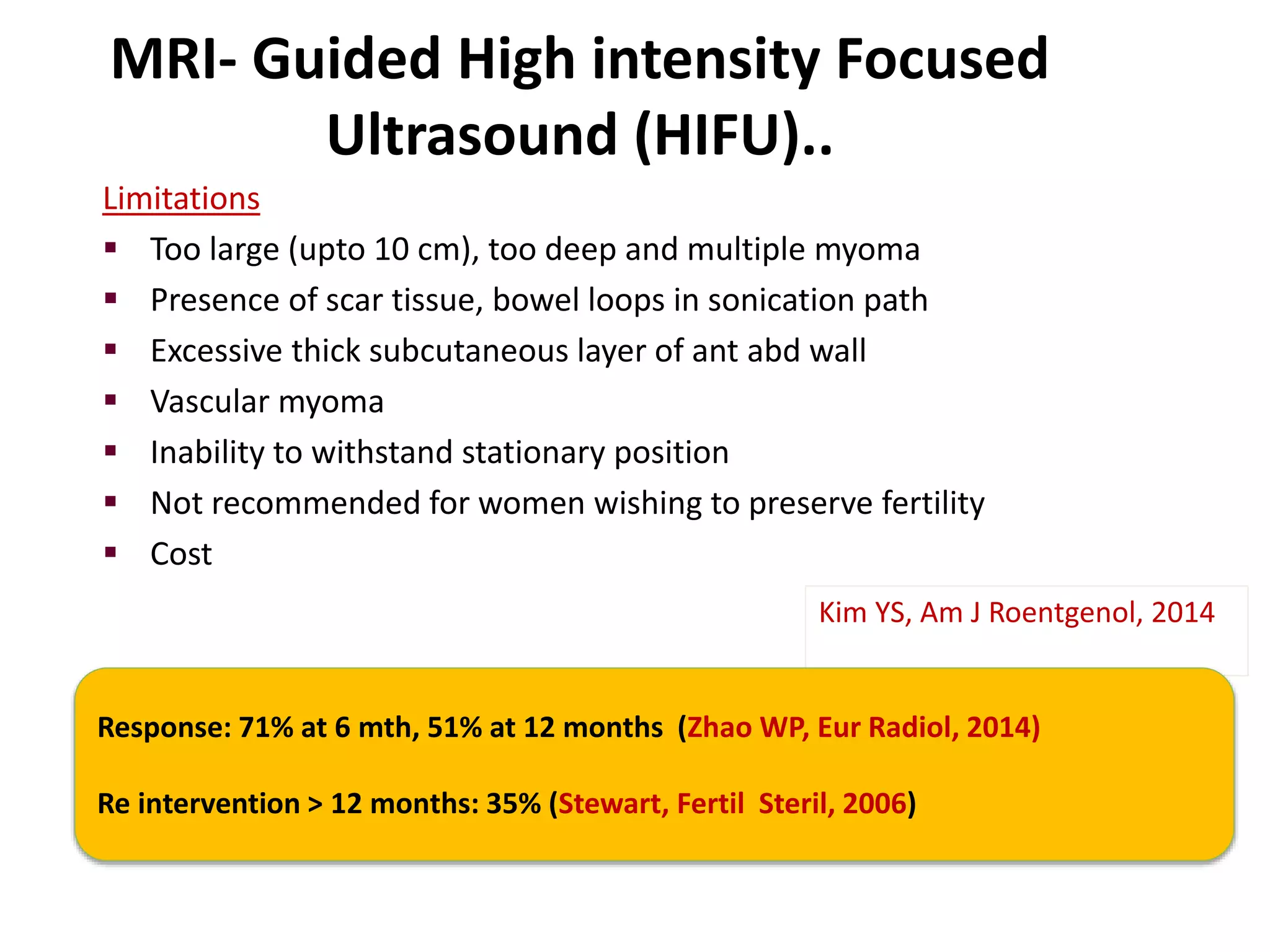 MRI- Guided High intensity Focused
Ultrasound (HIFU)..
Limitations
 Too large (upto 10 cm), too deep and multiple myoma
 Presence of scar tissue, bowel loops in sonication path
 Excessive thick subcutaneous layer of ant abd wall
 Vascular myoma
 Inability to withstand stationary position
 Not recommended for women wishing to preserve fertility
 Cost
Kim YS, Am J Roentgenol, 2014
Response: 71% at 6 mth, 51% at 12 months (Zhao WP, Eur Radiol, 2014)
Re intervention > 12 months: 35% (Stewart, Fertil Steril, 2006)
 
