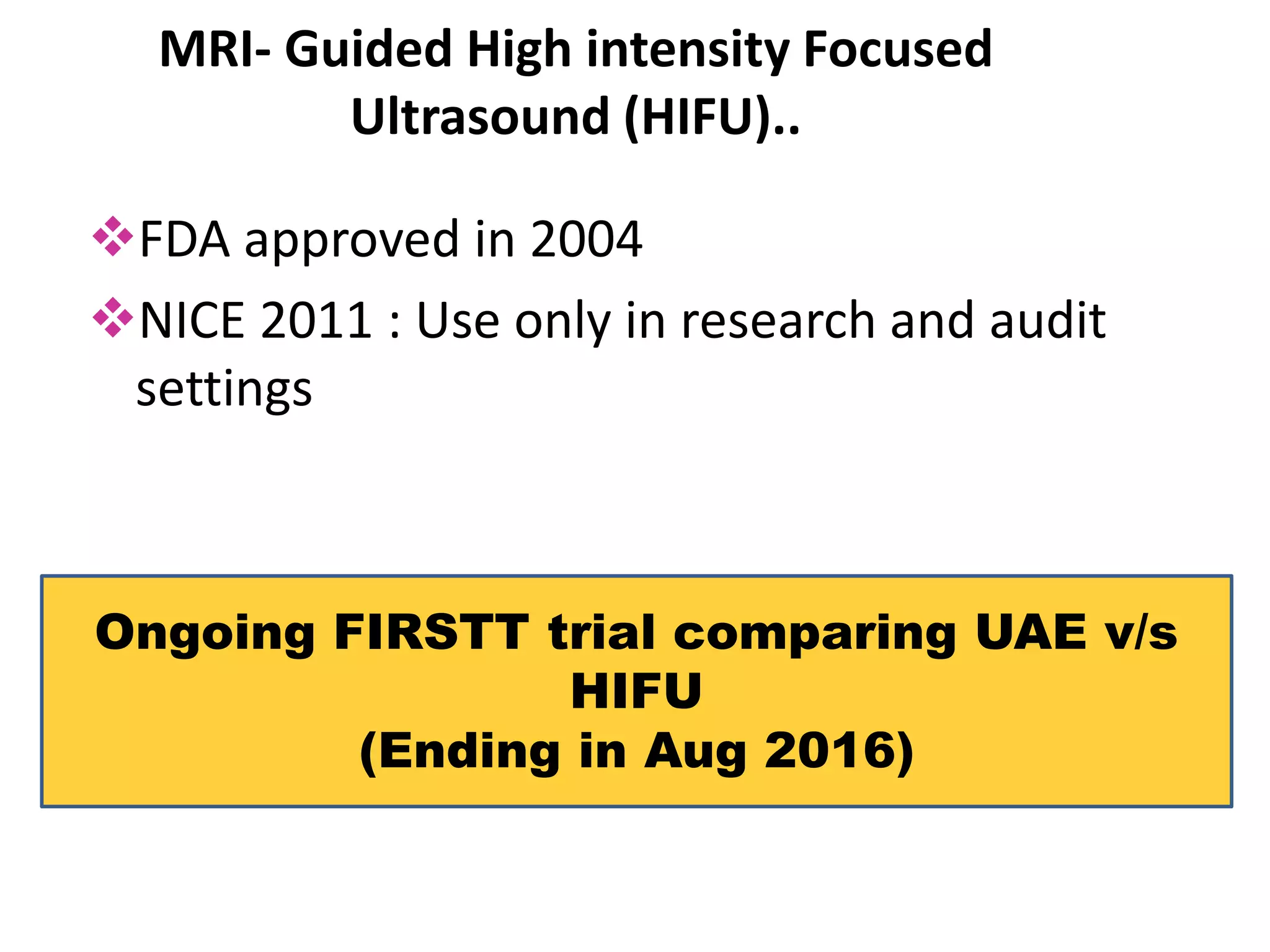 MRI- Guided High intensity Focused
Ultrasound (HIFU)..
FDA approved in 2004
NICE 2011 : Use only in research and audit
settings
Ongoing FIRSTT trial comparing UAE v/s
HIFU
(Ending in Aug 2016)
 