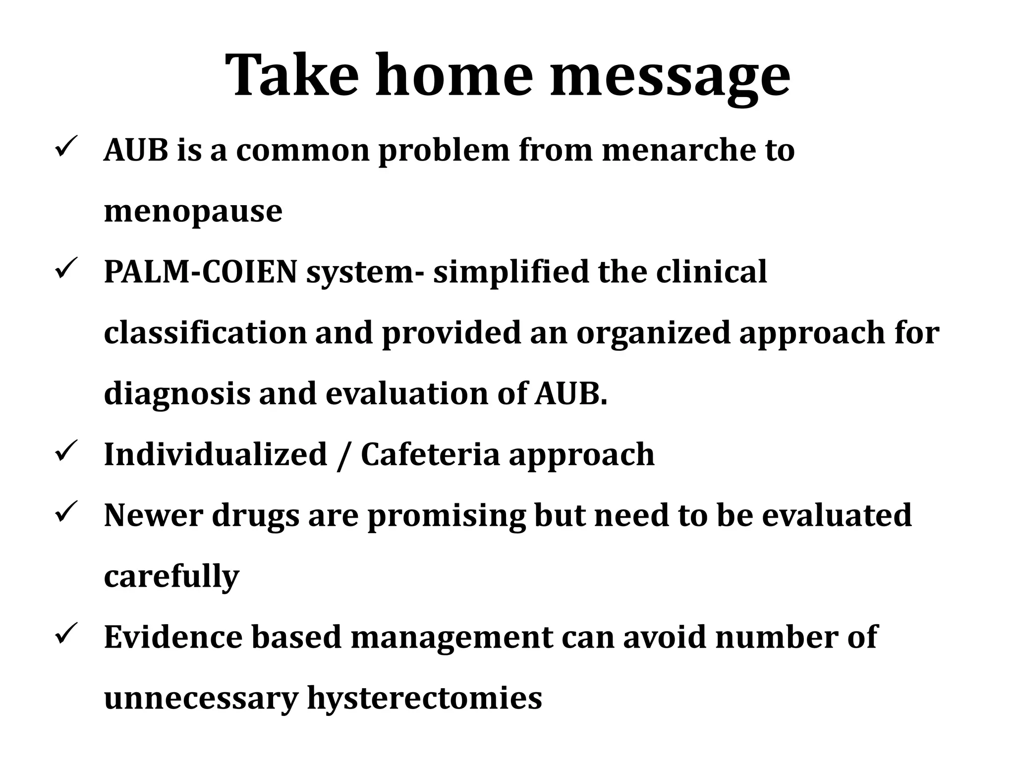 Take home message
 AUB is a common problem from menarche to
menopause
 PALM-COIEN system- simplified the clinical
classification and provided an organized approach for
diagnosis and evaluation of AUB.
 Individualized / Cafeteria approach
 Newer drugs are promising but need to be evaluated
carefully
 Evidence based management can avoid number of
unnecessary hysterectomies
 