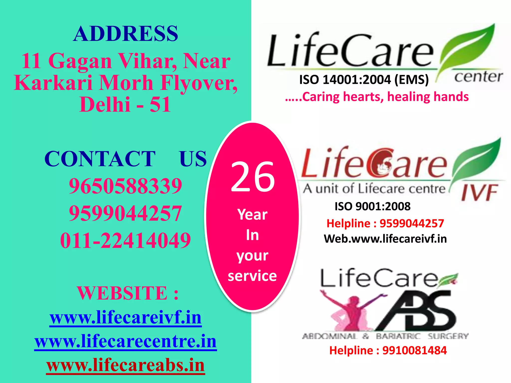 ADDRESS
11 Gagan Vihar, Near
Karkari Morh Flyover,
Delhi - 51
CONTACT US
9650588339
9599044257
011-22414049
WEBSITE :
www.lifecareivf.in
www.lifecarecentre.in
www.lifecareabs.in
ISO 14001:2004 (EMS)
…..Caring hearts, healing hands
ISO 9001:2008
Helpline : 9599044257
Web.www.lifecareivf.in
Helpline : 9910081484
26
Year
In
your
service
 