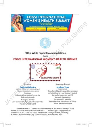 JAYPEE
BR
O
TH
ER
S
M
ED
IC
AL
PU
BLISH
ER
S
FOGSI White Paper Recommendations
from
FOGSI INTERNATIONAL WOMEN’S HEALTH SUMMIT
The Federation of Obstetric and Gynaecological Societies of India (FOGSI)
Phone: 022-24951648/24951654/24918032	 Email: fogsi2007@gmail.com
Address: C-5,6,7,12,13, 1st Floor, Trade World, D-wing Entrance, SB Marg,
Kamala City, Lower Parel (W), Mumbai-400013, Maharashtra, India
President
Jaideep Malhotra
MBBS MD FRCOG FRCPI FICS (Obs & Gyne)
(FICMCH FIAJAGO FMAS FICOG FICMU)
Professor
Dubrovnik International University
Dubrovnik, Croatia
Managing Director
ART-Rainbow IVF, Agra, Uttar Pradesh, India
President, FOGSI–2018
Secretary General
Jaydeep Tank
MBBS DGO MD
Consultant Obstetrician and Gynecologist
Ashwini Maternity and Surgical Hospital,
Center for Endoscopy and IVF,
Mumbai, Maharashtra
Consultant IVF specialist
Jupiter Hospital Fertility and IVF Clinic,
Thane, Maharashtra, India
Prelims.indd 1 01-08-2019 16:06:44
 