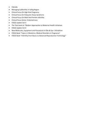 • Fibroids
• Managing Subfertility In Safog Region
• Clinical Focus On High-Risk Pregnancy
• Clinical Focus On Polycystic Ovary Syndrome
• Clinical Focus On Male And Female Infertility
• Clinical Focus Series: Endometriosis
• FOGSI Update Vol-3
• The Text book on “Modern Approaches to Maternal Health Initiatives
• FOGSI Update Vol-4
• New Molecules, Equipment and Procedures In Obs & Gyn -3rd edition
• FOGSI Book "Topics in Obstetrics: Medical Disorders in Pregnancy"
• FOGSI Book “Infertility from Basics to Advanced Reproductive Technology”
 