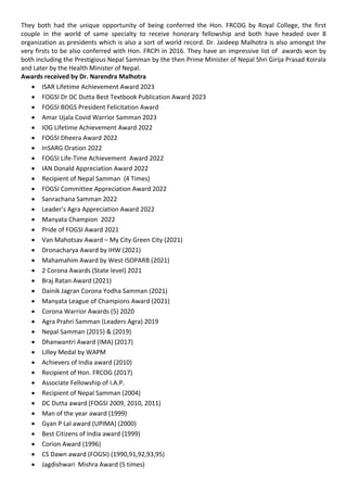 They both had the unique opportunity of being conferred the Hon. FRCOG by Royal College, the first
couple in the world of same specialty to receive honorary fellowship and both have headed over 8
organization as presidents which is also a sort of world record. Dr. Jaideep Malhotra is also amongst the
very firsts to be also conferred with Hon. FRCPI in 2016. They have an impressive list of awards won by
both including the Prestigious Nepal Samman by the then Prime Minister of Nepal Shri Girija Prasad Koirala
and Later by the Health Minister of Nepal.
Awards received by Dr. Narendra Malhotra
• ISAR Lifetime Achievement Award 2023
• FOGSI Dr DC Dutta Best Textbook Publication Award 2023
• FOGSI BOGS President Felicitation Award
• Amar Ujala Covid Warrior Samman 2023
• IOG Lifetime Achievement Award 2022
• FOGSI Dheera Award 2022
• InSARG Oration 2022
• FOGSI Life-Time Achievement Award 2022
• IAN Donald Appreciation Award 2022
• Recipient of Nepal Samman (4 Times)
• FOGSI Committee Appreciation Award 2022
• Sanrachana Samman 2022
• Leader’s Agra Appreciation Award 2022
• Manyata Champion 2022
• Pride of FOGSI Award 2021
• Van Mahotsav Award – My City Green City (2021)
• Dronacharya Award by IHW (2021)
• Mahamahim Award by West ISOPARB (2021)
• 2 Corona Awards (State level) 2021
• Braj Ratan Award (2021)
• Dainik Jagran Corona Yodha Samman (2021)
• Manyata League of Champions Award (2021)
• Corona Warrior Awards (5) 2020
• Agra Prahri Samman (Leaders Agra) 2019
• Nepal Samman (2015) & (2019)
• Dhanwantri Award (IMA) (2017)
• Lilley Medal by WAPM
• Achievers of India award (2010)
• Recipient of Hon. FRCOG (2017)
• Associate Fellowship of I.A.P.
• Recipient of Nepal Samman (2004)
• DC Dutta award (FOGSI 2009, 2010, 2011)
• Man of the year award (1999)
• Gyan P Lal award (UPIMA) (2000)
• Best Citizens of India award (1999)
• Corion Award (1996)
• CS Dawn award (FOGSI) (1990,91,92,93,95)
• Jagdishwari Mishra Award (5 times)
 