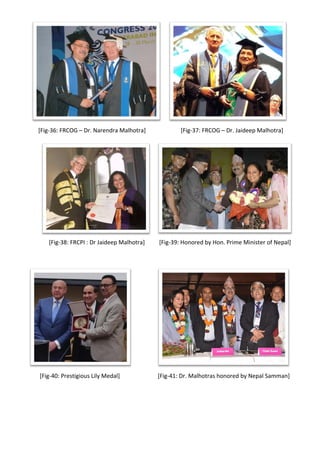 [Fig-36: FRCOG – Dr. Narendra Malhotra] [Fig-37: FRCOG – Dr. Jaideep Malhotra]
[Fig-38: FRCPI : Dr Jaideep Malhotra] [Fig-39: Honored by Hon. Prime Minister of Nepal]
[Fig-40: Prestigious Lily Medal] [Fig-41: Dr. Malhotras honored by Nepal Samman]
 