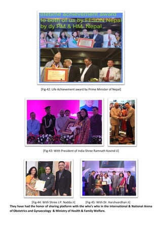 [Fig-42: Life Achievement award by Prime Minister of Nepal]
[Fig-43: With President of India Shree Ramnath Kovind Ji]
[Fig-44: With Shree J.P. Nadda Ji] [Fig-45: With Dr. Harshvardhan Ji]
They have had the honor of sharing platform with the who’s who in the International & National Arena
of Obstetrics and Gynaecology & Ministry of Health & Family Welfare.
 