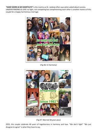 “HARD WORK & NO SHORTCUTS” is the mantra as Dr. Jaideep often says when asked about success.
UNDERSTANDING & LOVE no fight, not competing but complimenting each other is another mantra of this
couple for a happy harmonious marriage.
[Fig-46: In Harmony]
[Fig-47: Married 38 years plus]
2022, this couple celebrate 40 years of togetherness in harmony and love. “We don’t fight” “We just
disagree to agree” is what they have to say.
 