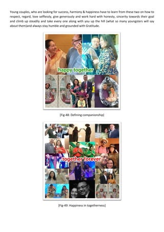 Young couples, who are looking for success, harmony & happiness have to learn from these two on how to
respect, regard, love selflessly, give generously and work hard with honesty, sincerity towards their goal
and climb up steadily and take every one along with you up the hill (what so many youngsters will say
about them)and always stay humble and grounded with Gratitude.
[Fig-48: Defining companionship]
[Fig-49: Happiness in togetherness]
 