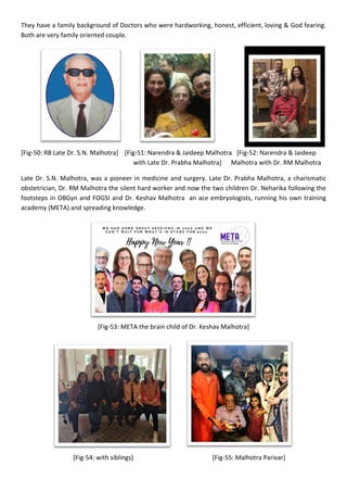 They have a family background of Doctors who were hardworking, honest, efficient, loving & God fearing.
Both are very family oriented couple.
[Fig-50: RB Late Dr. S.N. Malhotra] [Fig-51: Narendra & Jaideep Malhotra [Fig-52: Narendra & Jaideep
with Late Dr. Prabha Malhotra] Malhotra with Dr. RM Malhotra
Late Dr. S.N. Malhotra, was a pioneer in medicine and surgery. Late Dr. Prabha Malhotra, a charismatic
obstetrician, Dr. RM Malhotra the silent hard worker and now the two children Dr. Neharika following the
footsteps in OBGyn and FOGSI and Dr. Keshav Malhotra an ace embryologists, running his own training
academy (META) and spreading knowledge.
[Fig-53: META the brain child of Dr. Keshav Malhotra]
[Fig-54: with siblings] [Fig-55: Malhotra Parivar]
 