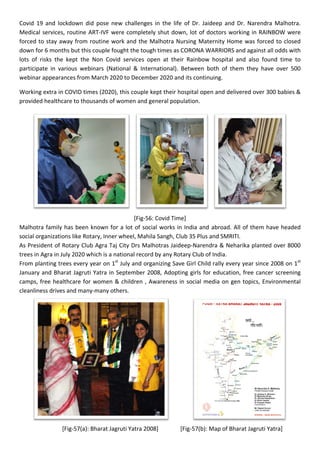 Covid 19 and lockdown did pose new challenges in the life of Dr. Jaideep and Dr. Narendra Malhotra.
Medical services, routine ART-IVF were completely shut down, lot of doctors working in RAINBOW were
forced to stay away from routine work and the Malhotra Nursing Maternity Home was forced to closed
down for 6 months but this couple fought the tough times as CORONA WARRIORS and against all odds with
lots of risks the kept the Non Covid services open at their Rainbow hospital and also found time to
participate in various webinars (National & International). Between both of them they have over 500
webinar appearances from March 2020 to December 2020 and its continuing.
Working extra in COVID times (2020), this couple kept their hospital open and delivered over 300 babies &
provided healthcare to thousands of women and general population.
[Fig-56: Covid Time]
Malhotra family has been known for a lot of social works in India and abroad. All of them have headed
social organizations like Rotary, Inner wheel, Mahila Sangh, Club 35 Plus and SMRITI.
As President of Rotary Club Agra Taj City Drs Malhotras Jaideep-Narendra & Neharika planted over 8000
trees in Agra in July 2020 which is a national record by any Rotary Club of India.
From planting trees every year on 1st
July and organizing Save Girl Child rally every year since 2008 on 1st
January and Bharat Jagruti Yatra in September 2008, Adopting girls for education, free cancer screening
camps, free healthcare for women & children , Awareness in social media on gen topics, Environmental
cleanliness drives and many-many others.
[Fig-57(a): Bharat Jagruti Yatra 2008] [Fig-57(b): Map of Bharat Jagruti Yatra]
 