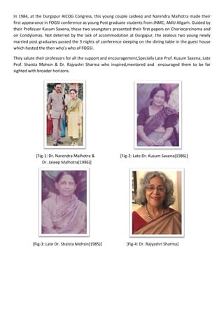 In 1984, at the Durgapur AICOG Congress, this young couple Jaideep and Narendra Malhotra made their
first appearance in FOGSI conference as young Post graduate students from JNMC, AMU Aligarh. Guided by
their Professor Kusum Saxena, these two youngsters presented their first papers on Choriocarcinoma and
on Condylomas. Not deterred by the lack of accommodation at Durgapur, the zealous two young newly
married post graduates passed the 3 nights of conference sleeping on the dining table in the guest house
which hosted the then who’s who of FOGSI.
They salute their professors for all the support and encouragement,Specially Late Prof. Kusum Saxena, Late
Prof. Shaista Mohsin & Dr. Rajyashri Sharma who inspired,mentored and encouraged them to be far
sighted with broader horizons.
[Fig-1: Dr. Narendra Malhotra & [Fig-2: Late Dr. Kusum Saxena(1986)]
Dr. Jaieep Malhotra(1986)]
[Fig-3: Late Dr. Shaista Mohsin(1985)] [Fig-4: Dr. Rajyashri Sharma]
 
