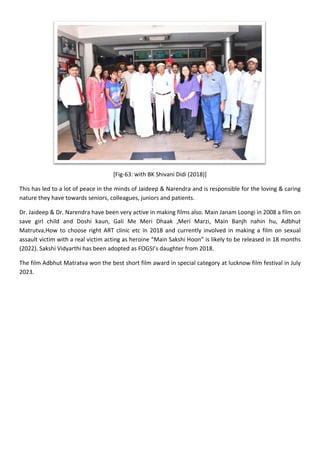 [Fig-63: with BK Shivani Didi (2018)]
This has led to a lot of peace in the minds of Jaideep & Narendra and is responsible for the loving & caring
nature they have towards seniors, colleagues, juniors and patients.
Dr. Jaideep & Dr. Narendra have been very active in making films also. Main Janam Loongi in 2008 a film on
save girl child and Doshi kaun, Gali Me Meri Dhaak ,Meri Marzi, Main Banjh nahin hu, Adbhut
Matrutva,How to choose right ART clinic etc in 2018 and currently involved in making a film on sexual
assault victim with a real victim acting as heroine “Main Sakshi Hoon” is likely to be released in 18 months
(2022). Sakshi Vidyarthi has been adopted as FOGSI’s daughter from 2018.
The film Adbhut Matratva won the best short film award in special category at lucknow film festival in July
2023.
 