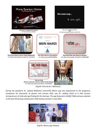 [Fig-64: Films by Drs. Malhotra]
During the pandemic Dr. Jaideep Malhotra’s brainchild iMumz app was popularized as the pregnancy
companion for thousands of women and January 2021 saw Dr. Jaideep listed as 6 elite woman
entrepreneurs of India who got finding for the startups. The app featured in SHARK TANK and was selected
as the best 50 startups showcased in G20 startup conclave in July 2023.
[Fig-65: iMumz app release]
 
