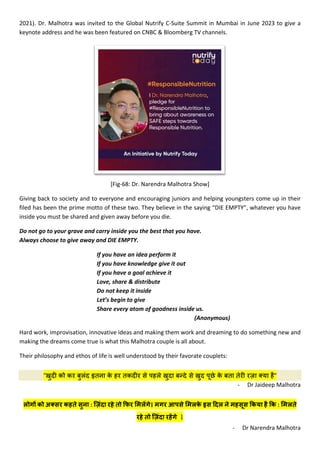 2021). Dr. Malhotra was invited to the Global Nutrify C-Suite Summit in Mumbai in June 2023 to give a
keynote address and he was been featured on CNBC & Bloomberg TV channels.
[Fig-68: Dr. Narendra Malhotra Show]
Giving back to society and to everyone and encouraging juniors and helping youngsters come up in their
filed has been the prime motto of these two. They believe in the saying “DIE EMPTY”, whatever you have
inside you must be shared and given away before you die.
Do not go to your grave and carry inside you the best that you have.
Always choose to give away and DIE EMPTY.
If you have an idea perform it
If you have knowledge give it out
If you have a goal achieve it
Love, share & distribute
Do not keep it inside
Let’s begin to give
Share every atom of goodness inside us.
(Anonymous)
Hard work, improvisation, innovative ideas and making them work and dreaming to do something new and
making the dreams come true is what this Malhotra couple is all about.
Their philosophy and ethos of life is well understood by their favorate couplets:
"खुद� को कर बुलंद इतना क
े हर तकद�र से पहले खुदा बन्दे से खुद पूछे क
े बता तेर� रज़ा क्या है"
- Dr Jaideep Malhotra
लोग� को अक्सर कहते सुना : िज़ंदा रहे तो �फर �मल�गे। मगर आपसे �मलक
े इस �दल ने महसूस �कया है �क : �मलते
रहे तो िज़ंदा रह�गे l
- Dr Narendra Malhotra
 