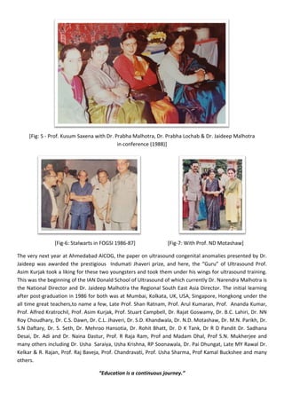 [Fig: 5 - Prof. Kusum Saxena with Dr. Prabha Malhotra, Dr. Prabha Lochab & Dr. Jaideep Malhotra
in conference (1988)]
[Fig-6: Stalwarts in FOGSI 1986-87] [Fig-7: With Prof. ND Motashaw]
The very next year at Ahmedabad AICOG, the paper on ultrasound congenital anomalies presented by Dr.
Jaideep was awarded the prestigious Indumati Jhaveri prize, and here, the “Guru” of Ultrasound Prof.
Asim Kurjak took a liking for these two youngsters and took them under his wings for ultrasound training.
This was the beginning of the IAN Donald School of Ultrasound of which currently Dr. Narendra Malhotra is
the National Director and Dr. Jaideep Malhotra the Regional South East Asia Director. The initial learning
after post-graduation in 1986 for both was at Mumbai, Kolkata, UK, USA, Singapore, Hongkong under the
all time great teachers,to name a few, Late Prof. Shan Ratnam, Prof. Arul Kumaran, Prof. Ananda Kumar,
Prof. Alfred Kratrochil, Prof. Asim Kurjak, Prof. Stuart Campbell, Dr. Rajat Goswamy, Dr. B.C. Lahiri, Dr. NN
Roy Choudhary, Dr. C.S. Dawn, Dr. C.L. Jhaveri, Dr. S.D. Khandwala, Dr. N.D. Motashaw, Dr. M.N. Parikh, Dr.
S.N Daftary, Dr. S. Seth, Dr. Mehroo Hansotia, Dr. Rohit Bhatt, Dr. D K Tank, Dr R D Pandit Dr. Sadhana
Desai, Dr. Adi and Dr. Naina Dastur, Prof. R Raja Ram, Prof and Madam Dhal, Prof S.N. Mukherjee and
many others including Dr. Usha Saraiya, Usha Krishna, RP Soonawala, Dr. Pai Dhungat, Late MY Rawal Dr.
Kelkar & R. Rajan, Prof. Raj Baveja, Prof. Chandravati, Prof. Usha Sharma, Prof Kamal Buckshee and many
others.
“Education is a continuous journey.”
 