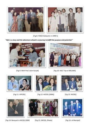[Fig-8: FOGSI Stalwarts in 1990’s]
“Life is a story and the adventure ahead is a journey to fulfill the purpose and potential.”
[Fig-9: With Prof. Asim Kurjak] [Fig-10: IAEC Trip to MELAKA]
[Fig-11: UPCOG] [Fig-12: AICOG (2004)] [Fig-13: AICOG]
[Fig-14: Banquet in AICOG 2004] [Fig-15: SAFOG, Dhaka] [Fig-16: at Manipal]
 