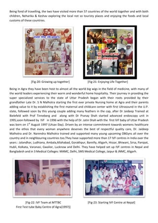 Being fond of travelling, the two have visited more than 57 countries of the world together and with both
children, Neharika & Keshav exploring the local not so touristy places and enjoying the foods and local
customs of these countries.
[Fig-20: Growing up together] [Fig-21: Enjoying Life Together]
Being in Agra they have been host to almost all the world big wigs in the field of medicine, with many of
the world leaders experiencing their warm and wonderful home hospitality. Their journey in providing the
super specialized services to the state of Uttar Pradesh began with their roots provided by their
grandfather Late Dr. S N Malhotra starting the first ever private Nursing home at Agra and their parents
adding value to it by establishing the first maternal and childcare center with first Ultrasound in the U.P.
state, followed soon by this young couple adding many feathers in the cap, after Dr Jaideep Trained at
Bielefeld with Prof Tinneberg and along with Dr Pranay Shah started advanced endoscopy unit in
1995,soon followed by IVF in 1996 with the help of Dr. Jatin Shah with the first IVF baby of Uttar Pradesh
was born on 1st
August 1997 (Utsav Day). Driven by an intense commitment towards womens healthcare
and the ethos that every woman anywhere deserves the best of respectful quality care, Dr. Jaideep
Malhotra and Dr. Narendra Malhotra trained and supported many young upcoming OBGyns all over the
country and in neighbouring countries too.They have supported more than 17 IVF centres in India over the
years : Jalandhar, Ludhiana, Ambala,Allahabad, Gorakhpur, Bareilly, Aligarh, Hissar, Bhiwani, Sirsa, Panipat,
Hubli, Kolkata, Varanasi, Gwalior, Lucknow and Delhi. They have helped set up IVF centres in Nepal and
Bangladesh and in 3 Medical Colleges: MAMC, Delhi, SMS Medical College, Jaipur & JNMC, Aligarh.
[Fig-22: IVF Team at MTTBC [Fig-23: Starting IVF Centre at Nepal]
First Test tube Baby Centre of Agra(1997)]
 