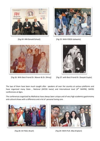 [Fig-24: IAN Donald School] [Fig-25: With FOGSI stalwarts]
[Fig-26: With Best Friend Dr. Manvir & Dr. Dhiraj] [Fig-27: with Best Friend Dr. Deepak Gupta]
The two of them have been much sought after speakers all over the country at various platforms and
have organized many State , National (AICOG twice) and International level (4th
WAPM), SAFOG
conferences at Agra.
The conferences organized by Malhotras have always been unique and of very high academics,gastronomy
and cultural shows with a difference and a lot of personal loving care.
[Fig-28: At FIGO, Brazil] [Fig-29: With Prof. Alka Kriplani]
 