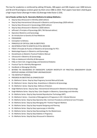The love for academics is reinforced by editing 59 books, 300 papers and 500 chapters over 1000 lectures
and 58 and 59 prestigious orations given by them since 1986 to 2023. Their papers have been cited & gave
a high impact factor (Average H-Index-15) (Average Index factor-2.324).
List of books written by Dr. Narendra Malhotra & Jaideep Malhotra -
• Step by Step Ultrasound in Infertility (2020 edition)
• Step by Step Interventional Ultrasound in Obstetrics and Gynaecology (2020 edition)
• Step by Step Ultrasound in Gynaecology (2020 edition)
• Step by Step Ultrasound in Obstetrics (2020 edition)
• Jeffcoate’s Principles of Gynecology (8th / 9th Revised edition)
• Operative Obstetrics and Gynecology
• An Introduction to Genetics & Fetal Medicine
• FOGSIANISM
• Conception to Delivery
• PRINCIPLES OF CRITICAL CARE IN OBSTETRICS
• AN INTRODUCTION TO GENETICS & FETAL MEDICINE
• FOGSI’s Principles & Practice of Obstetrics & Gynecology for PG’s
• Medicolegal Aspects in Obstetrics and Gynecology
• Donald book on Obstetric Practical Problems Manual
• Ultrasound in Obstetrics & Gynaecology
• FAQs on Adolescent Infertility & Menopause
• FAQs on Stem Cell, Urogynecology and Gestational Diabetes
• Practical Tips for Infertility Management
• Handbook on Managing Infertility
• BEYOND THE BOUNDARIES OF ENDOSCOPIC SURGERY INFERTILITY IVF PRACTICAL SONOGRAPHY COLOR
DOPPLER VAGINAL HYSTERECTOMY URGYNAECOLOGY
• THE INFERTILITY MANUAL
• PROGRESS IN OBSTETRICS & GYNAECOLOGY
• Dr. Malhotra’s Series- Step by Step-Pregnancy Survival Manual & Guide
• Dr. Malhotra’s Series- Step by Step- Anaesthesia in Obstetrics & Gynecology
• Dr. Malhotra’s Series- Step by Step- Defence of Doctors
• Singh-Malhotra Series- Step by Step- Interventional Ultrasound in Obstetrics & Gynecology
• Singh-Malhotra Series- Step by Step- Color Doppler in Obstetrics, Gynecology and Infertility
• Dr. Malhotra Series- Step by Step Assisted Reproductive Technology (ART)
• Dr. Malhotra’s Series – Essentials of Management of Pregnancy in HIV- Infected Women
• Dr. Malhotra Series- Step by Step Operative Obs. Common Procedures and General Care Principles
• Dr. Malhotra Series- Step by Step Managing HIV- Positive Pregnant Mothers
• Dr. Malhotra Series- Step by Step Hospital Designing and Planning
• Dr. Malhotra Series- Step by Step Laparoscopy in Infertility
• Dr. Malhotra Series- Step by Step Neonatology for the Obstetricians
• Dr. Malhotra Series- Step by Step Diabetes in Pregnancy
• Dr. Malhotra Series- Step By Step Ultrasound In Obstetrics
 
