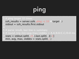 ping
1   # ping target 10 times
2   ssh_results = server.ssh("ping -c 10 #{target}")
3   stdout = ssh_results.ﬁrst.stdout
...