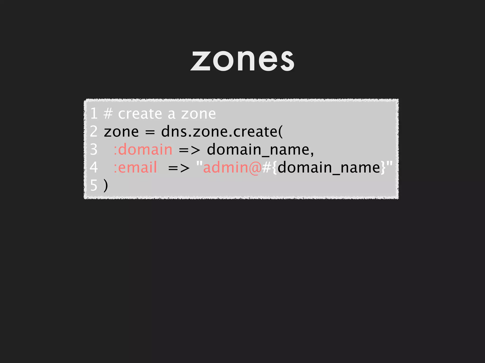 zones
1   # create a zone
2   zone = dns.zone.create(
3     :domain => domain_name,
4     :email  => "admin@#{domain_name}"
5   )
 