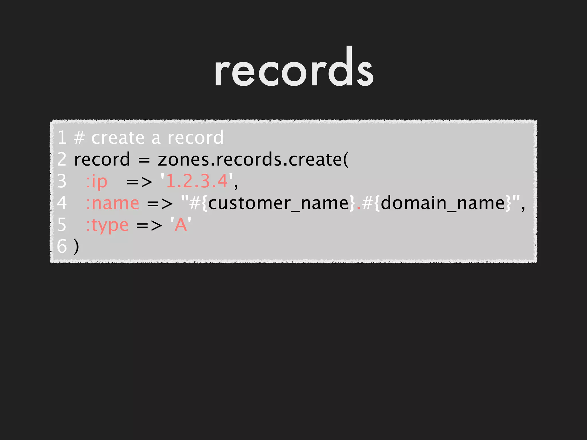 records
1   # create a record
2   record = zones.records.create(
3     :ip   => '1.2.3.4',
4     :name => "#{customer_name}.#{domain_name}",
5     :type => 'A'
6   )
 
