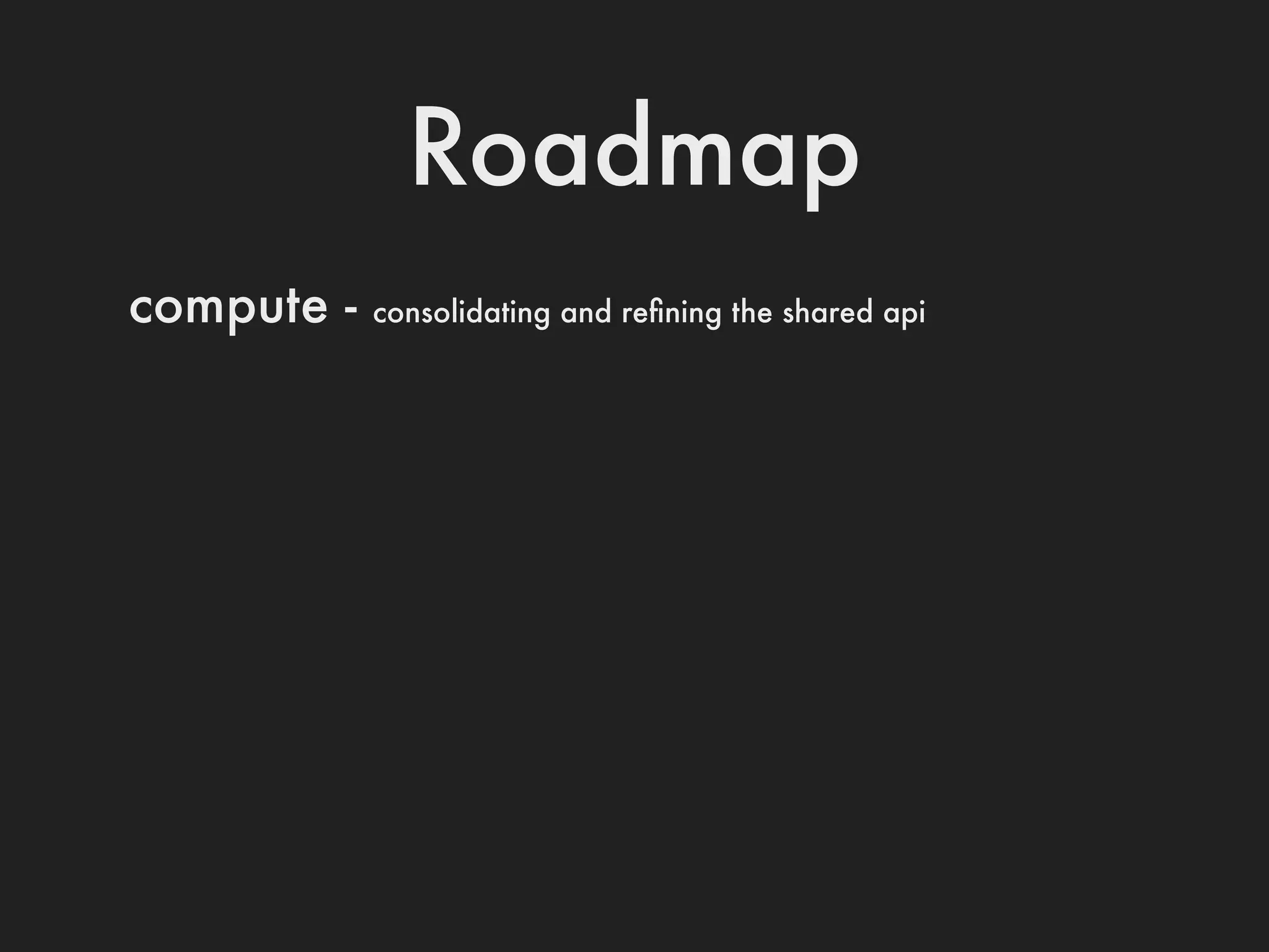 Roadmap
compute -   consolidating and reﬁning the shared api
 