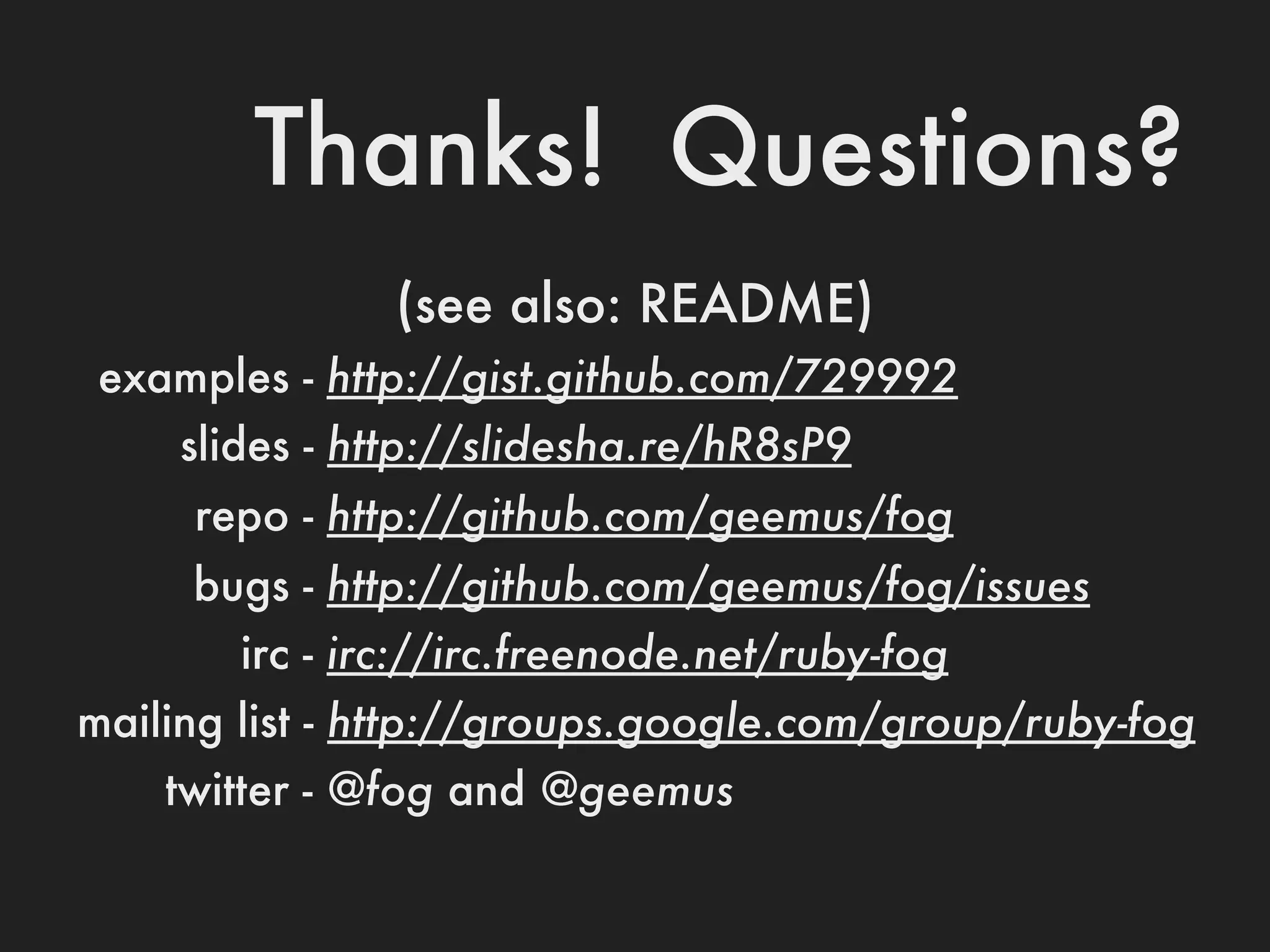 Thanks! Questions?
               (see also: README)
 examples - http://gist.github.com/729992
    slides - http://slidesha.re/hR8sP9
     repo - http://github.com/geemus/fog
     bugs - http://github.com/geemus/fog/issues
       irc - irc://irc.freenode.net/ruby-fog
mailing list - http://groups.google.com/group/ruby-fog
    twitter - @fog and @geemus
 