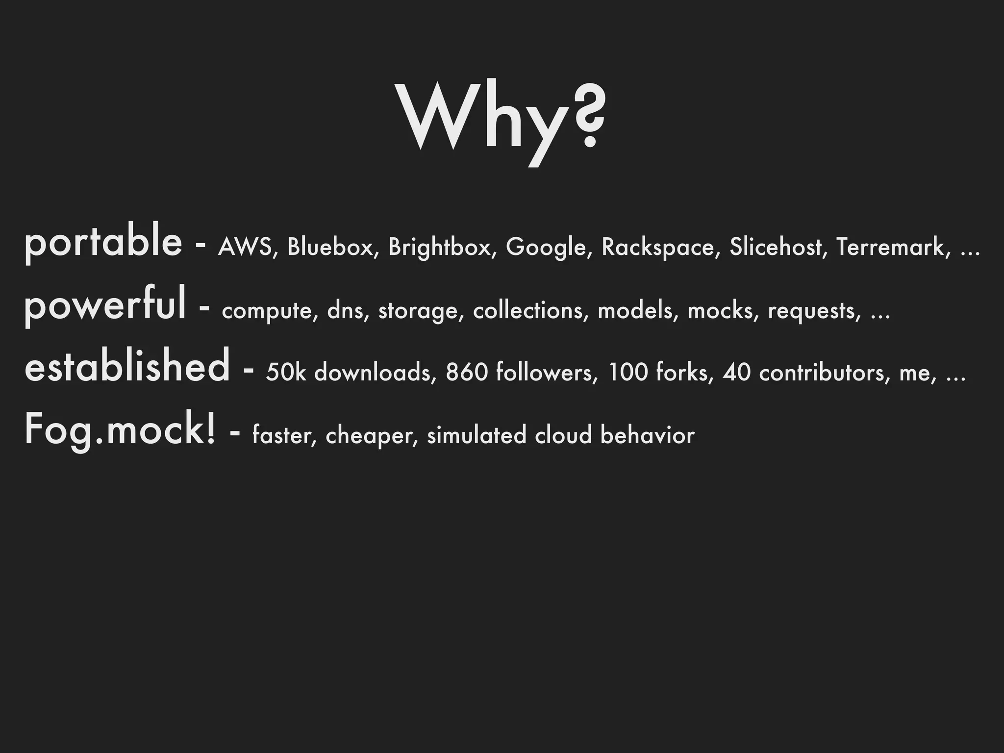 Why?
portable -   AWS, Bluebox, Brightbox, Google, Rackspace, Slicehost, Terremark, ...

powerful -   compute, dns, storage, collections, models, mocks, requests, ...

established -    50k downloads, 860 followers, 100 forks, 40 contributors, me, ...

Fog.mock! -     faster, cheaper, simulated cloud behavior
 