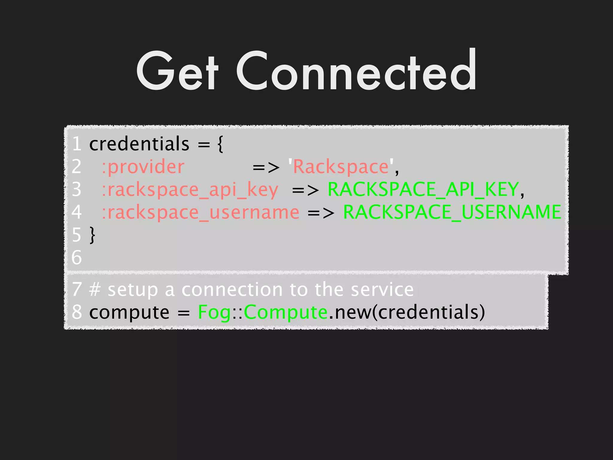 Get Connected
1   credentials = {
2     :provider           => 'Rackspace',
3     :rackspace_api_key  => RACKSPACE_API_KEY,
4     :rackspace_username => RACKSPACE_USERNAME
5   }
6
7 # setup a connection to the service
8 compute = Fog::Compute.new(credentials)
 
