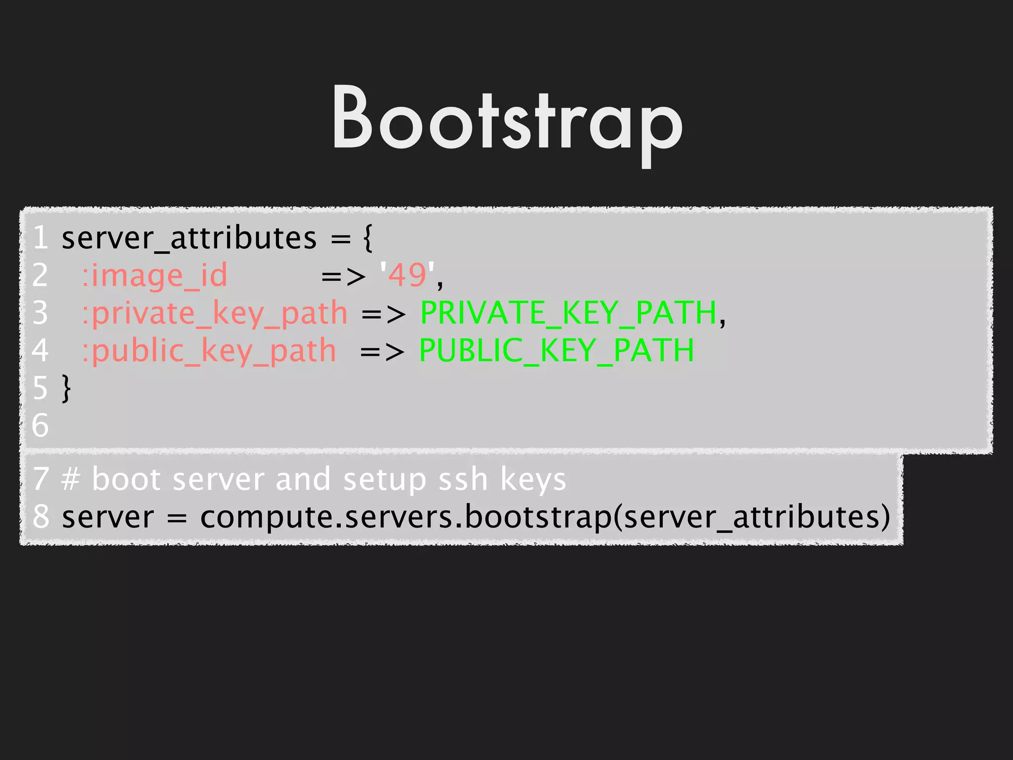 Bootstrap
1   server_attributes = {
2     :image_id         => '49',
3     :private_key_path => PRIVATE_KEY_PATH,
4     :public_key_path  => PUBLIC_KEY_PATH
5   }
6
7 # boot server and setup ssh keys
8 server = compute.servers.bootstrap(server_attributes)
 