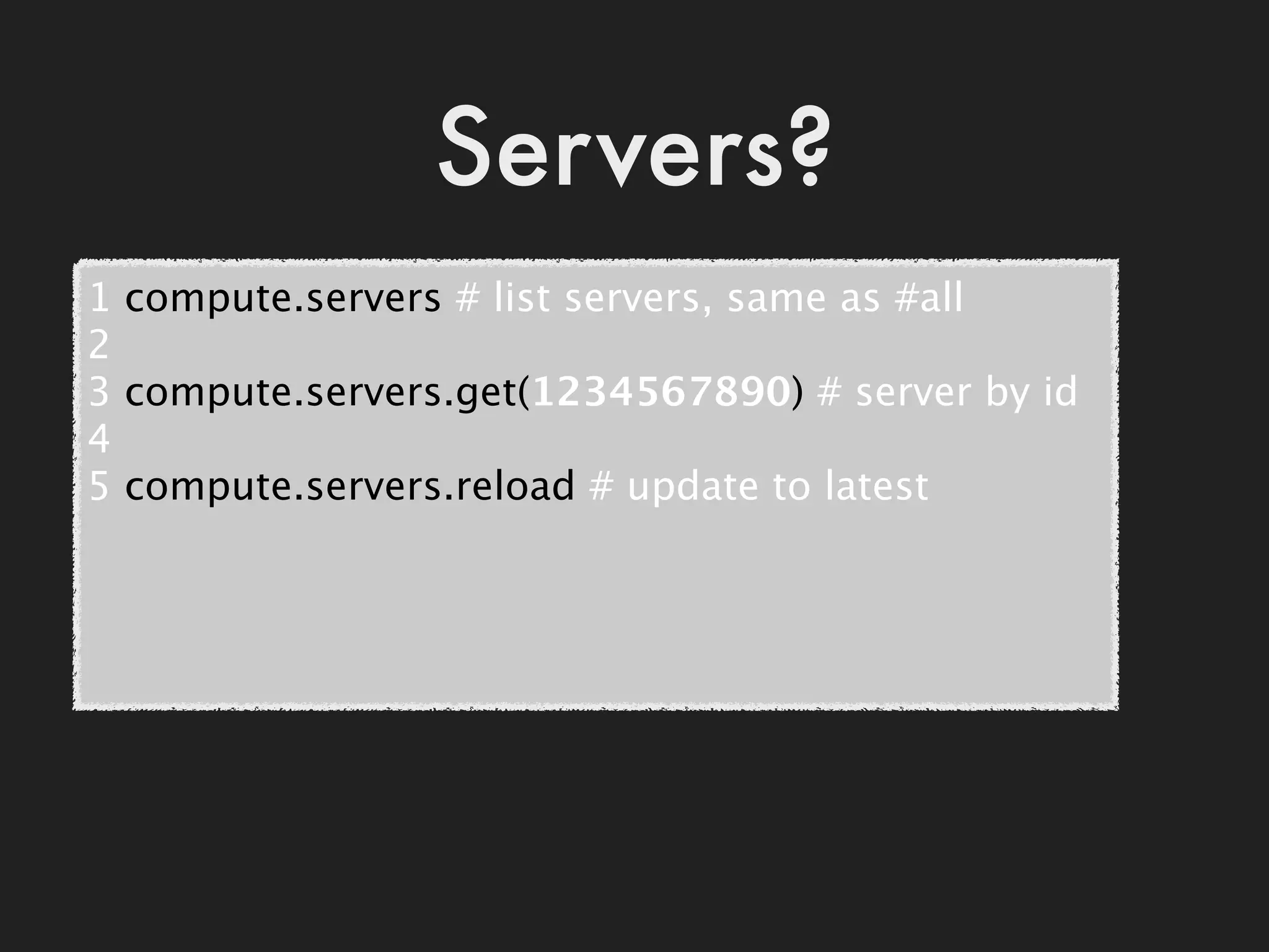 Servers?
1 compute.servers # list servers, same as #all
2
3 compute.servers.get(1234567890) # server by id
4
5 compute.servers.reload # update to latest
 