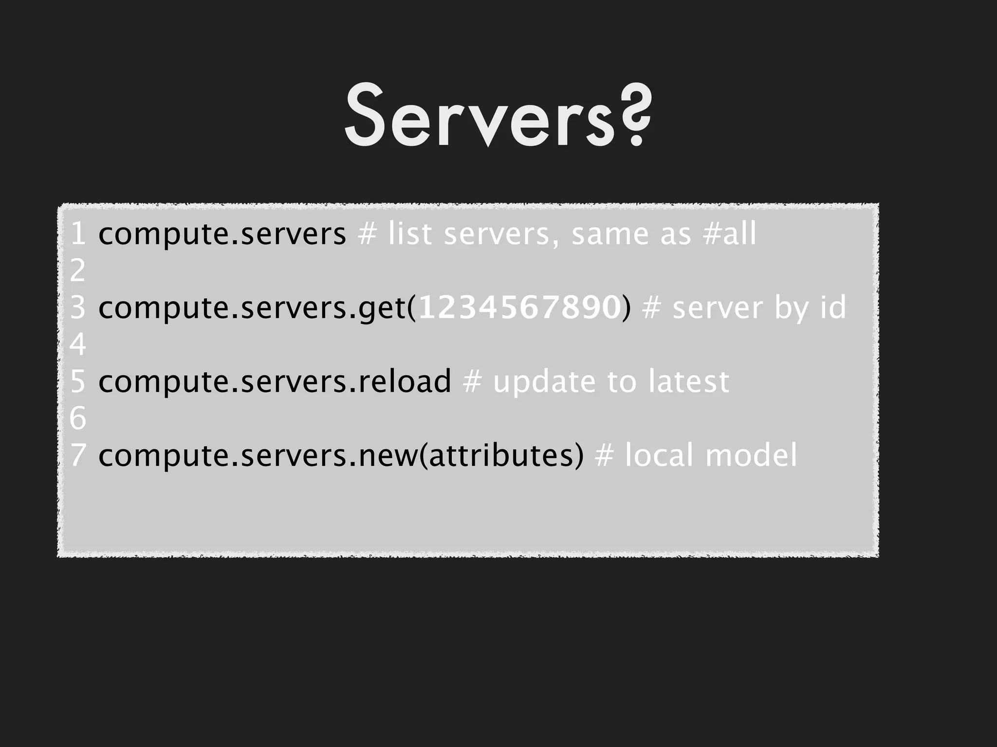 Servers?
1   compute.servers # list servers, same as #all
2
3   compute.servers.get(1234567890) # server by id
4
5   compute.servers.reload # update to latest
6
7   compute.servers.new(attributes) # local model
 