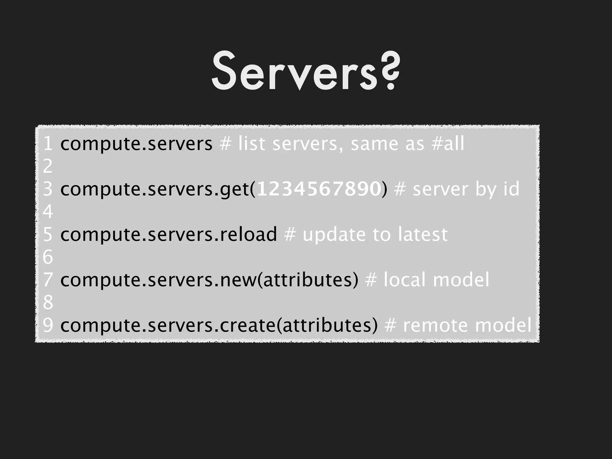Servers?
1   compute.servers # list servers, same as #all
2
3   compute.servers.get(1234567890) # server by id
4
5   compute.servers.reload # update to latest
6
7   compute.servers.new(attributes) # local model
8
9   compute.servers.create(attributes) # remote model
 