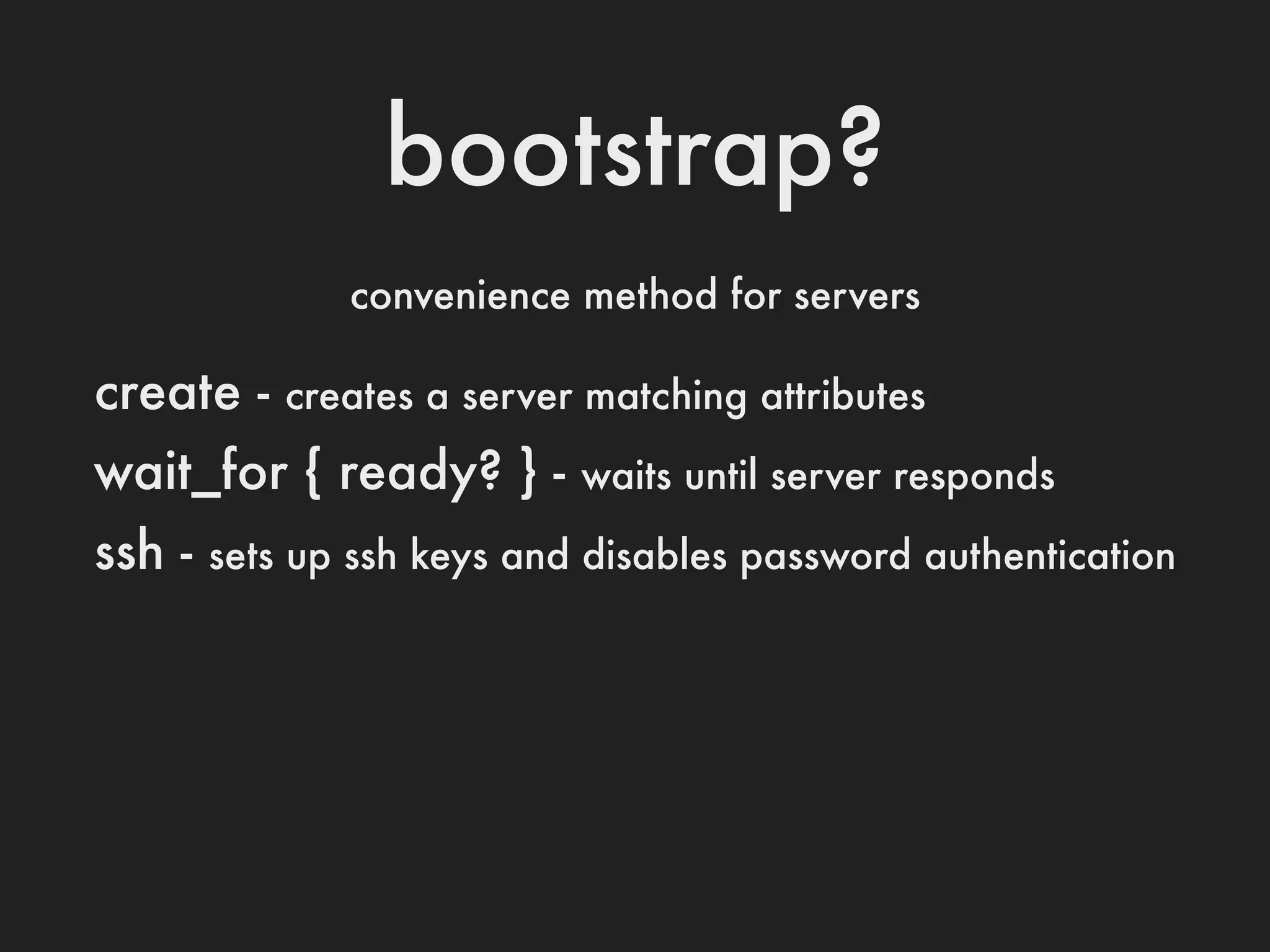 bootstrap?
               convenience method for servers

create -    creates a server matching attributes

wait_for { ready? } -       waits until server responds

ssh -   sets up ssh keys and disables password authentication
 