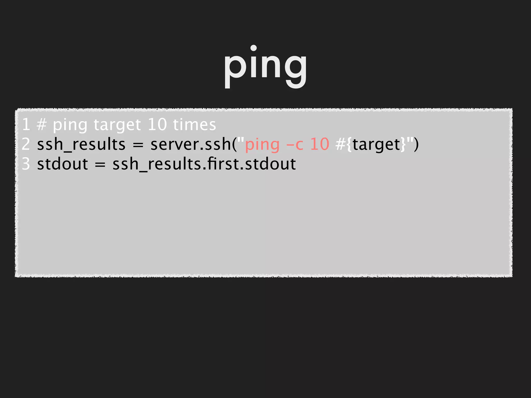 ping
1 # ping target 10 times
2 ssh_results = server.ssh("ping -c 10 #{target}")
3 stdout = ssh_results.ﬁrst.stdout
 