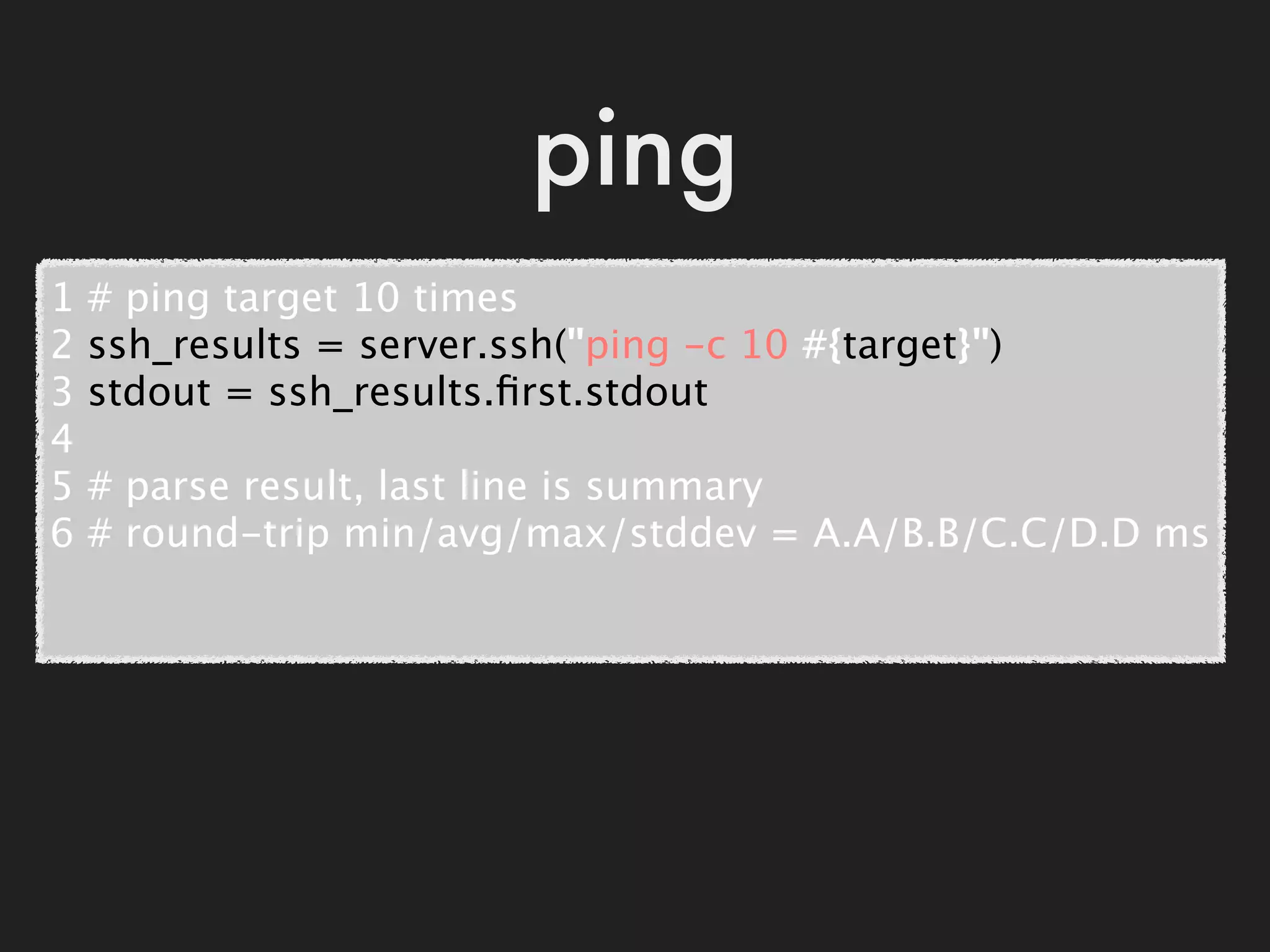 ping
1   # ping target 10 times
2   ssh_results = server.ssh("ping -c 10 #{target}")
3   stdout = ssh_results.ﬁrst.stdout
4
5   # parse result, last line is summary
6   # round-trip min/avg/max/stddev = A.A/B.B/C.C/D.D ms
 