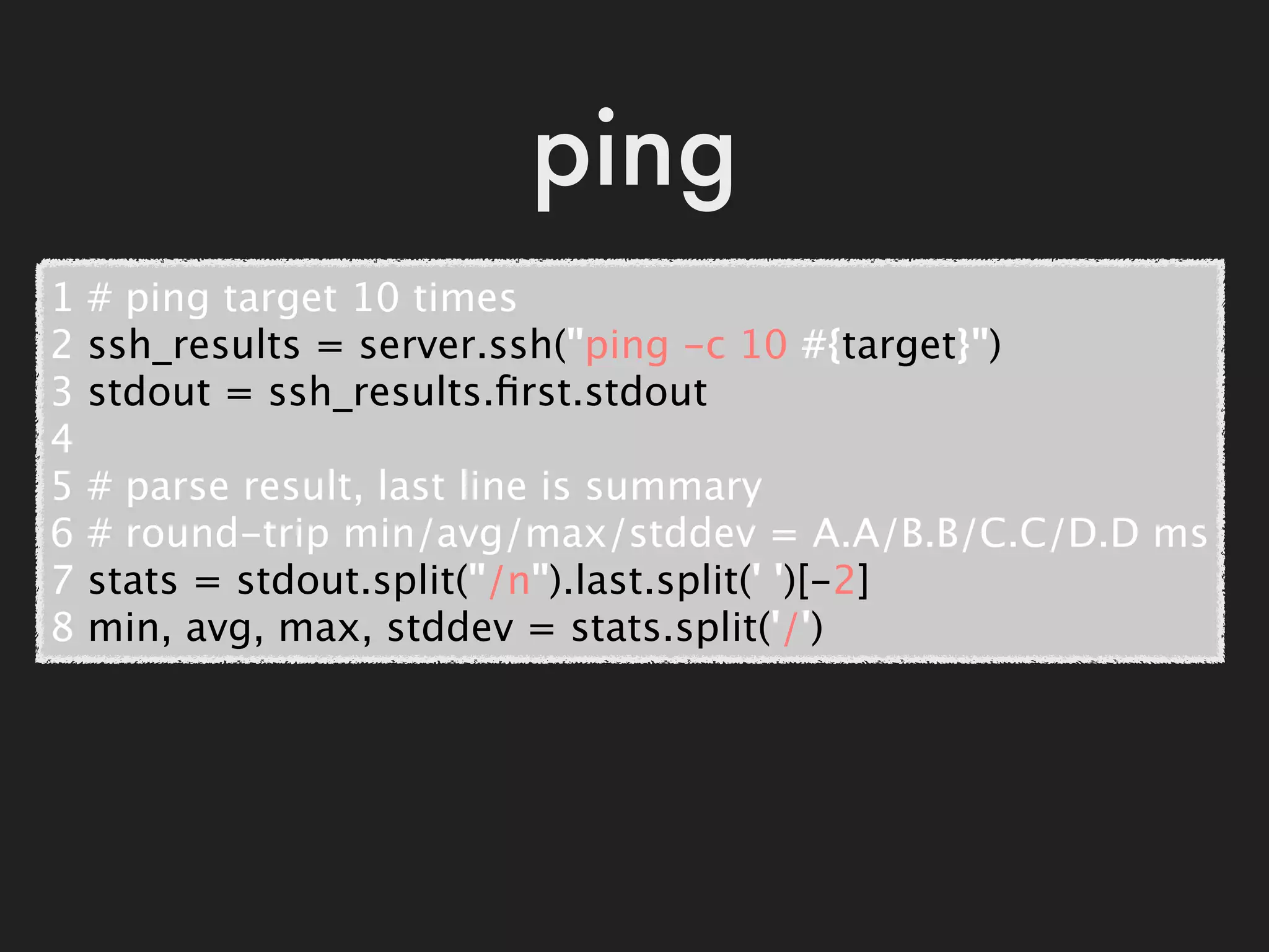 ping
1   # ping target 10 times
2   ssh_results = server.ssh("ping -c 10 #{target}")
3   stdout = ssh_results.ﬁrst.stdout
4
5   # parse result, last line is summary
6   # round-trip min/avg/max/stddev = A.A/B.B/C.C/D.D ms
7   stats = stdout.split("/n").last.split(' ')[-2]
8   min, avg, max, stddev = stats.split('/')
 