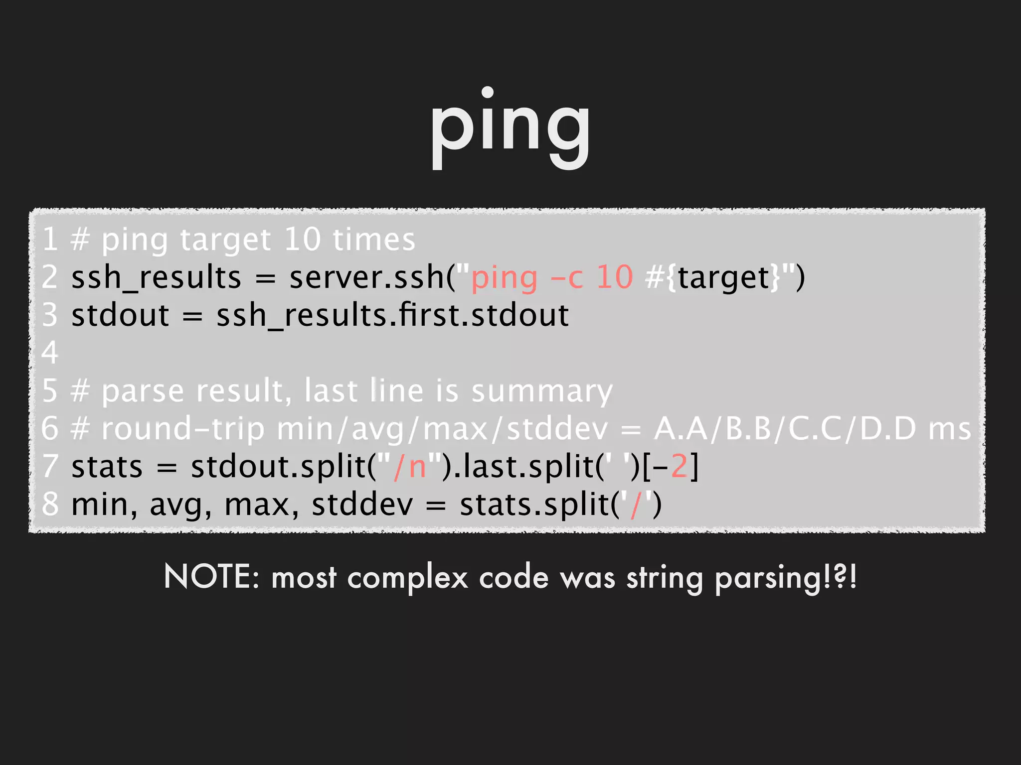 ping
1   # ping target 10 times
2   ssh_results = server.ssh("ping -c 10 #{target}")
3   stdout = ssh_results.ﬁrst.stdout
4
5   # parse result, last line is summary
6   # round-trip min/avg/max/stddev = A.A/B.B/C.C/D.D ms
7   stats = stdout.split("/n").last.split(' ')[-2]
8   min, avg, max, stddev = stats.split('/')

          NOTE: most complex code was string parsing!?!
 