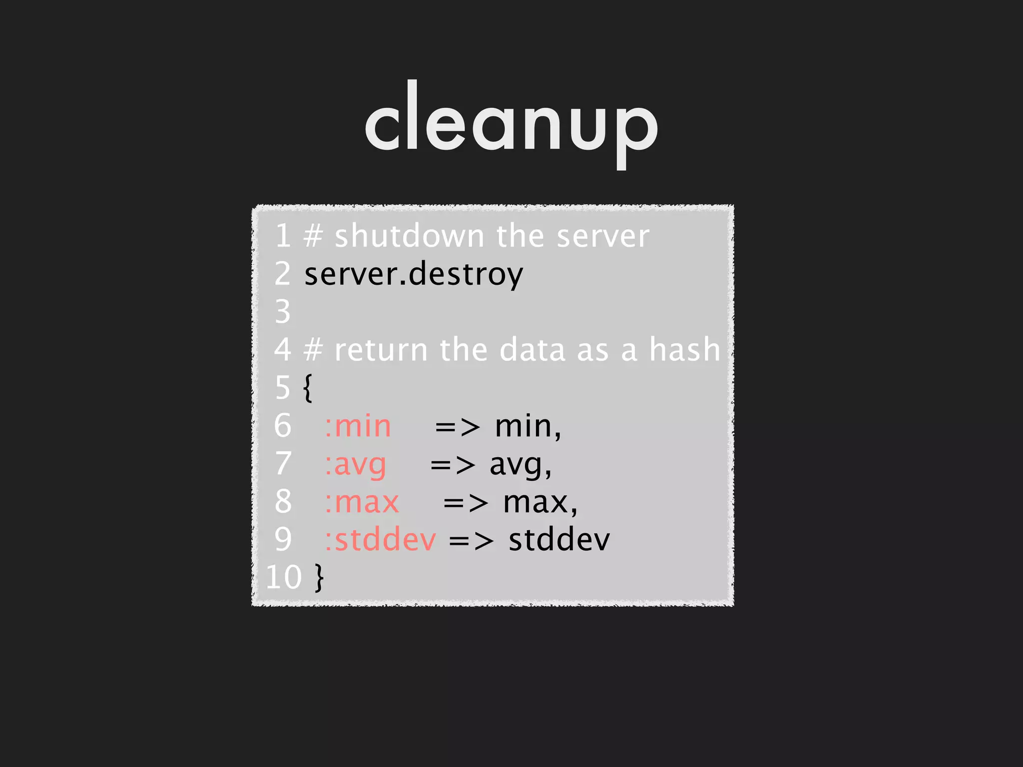 cleanup
 1 # shutdown the server
 2 server.destroy
 3
 4 # return the data as a hash
 5 {
 6   :min    => min,
 7   :avg    => avg,
 8   :max    => max,
 9   :stddev => stddev
10 }
 
