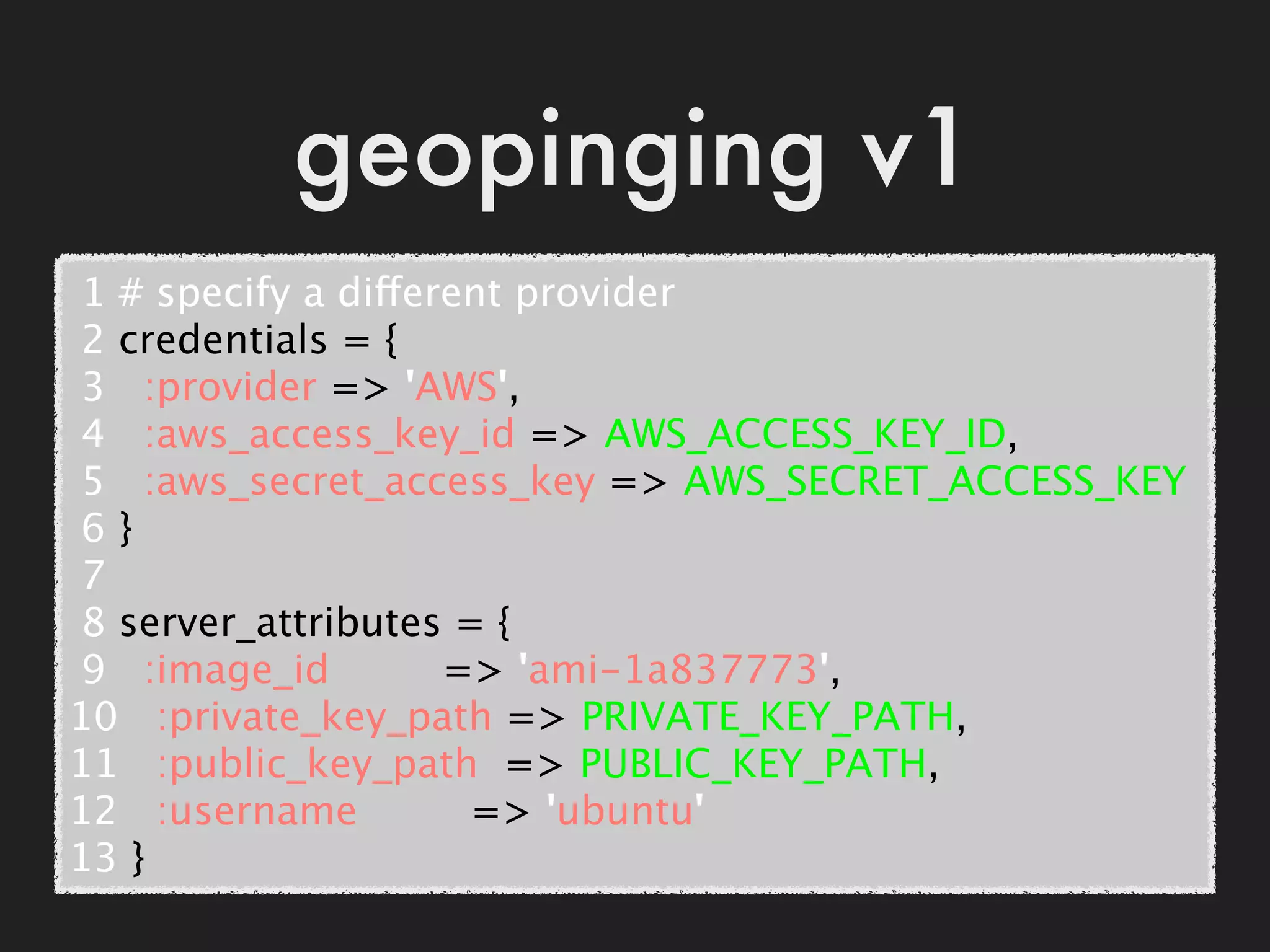 geopinging v1
 1 # specify a different provider
 2 credentials = {
 3   :provider => 'AWS',
 4   :aws_access_key_id => AWS_ACCESS_KEY_ID,
 5   :aws_secret_access_key => AWS_SECRET_ACCESS_KEY
 6 }
 7
 8 server_attributes = {
 9   :image_id         => 'ami-1a837773',
10   :private_key_path => PRIVATE_KEY_PATH,
11   :public_key_path  => PUBLIC_KEY_PATH,
12   :username         => 'ubuntu'
13 }
 