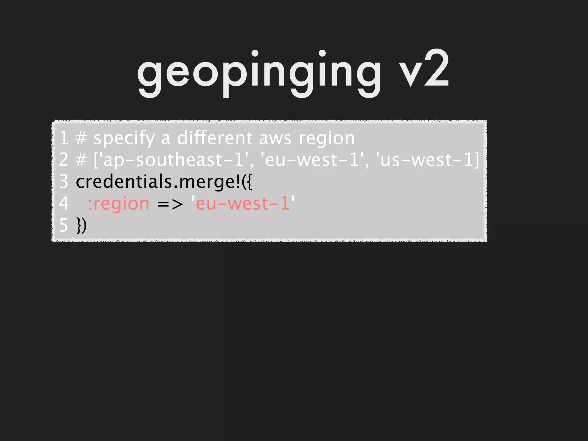geopinging v2
1   # specify a different aws region
2   # ['ap-southeast-1', 'eu-west-1', 'us-west-1]
3   credentials.merge!({
4     :region => 'eu-west-1'
5   })
 