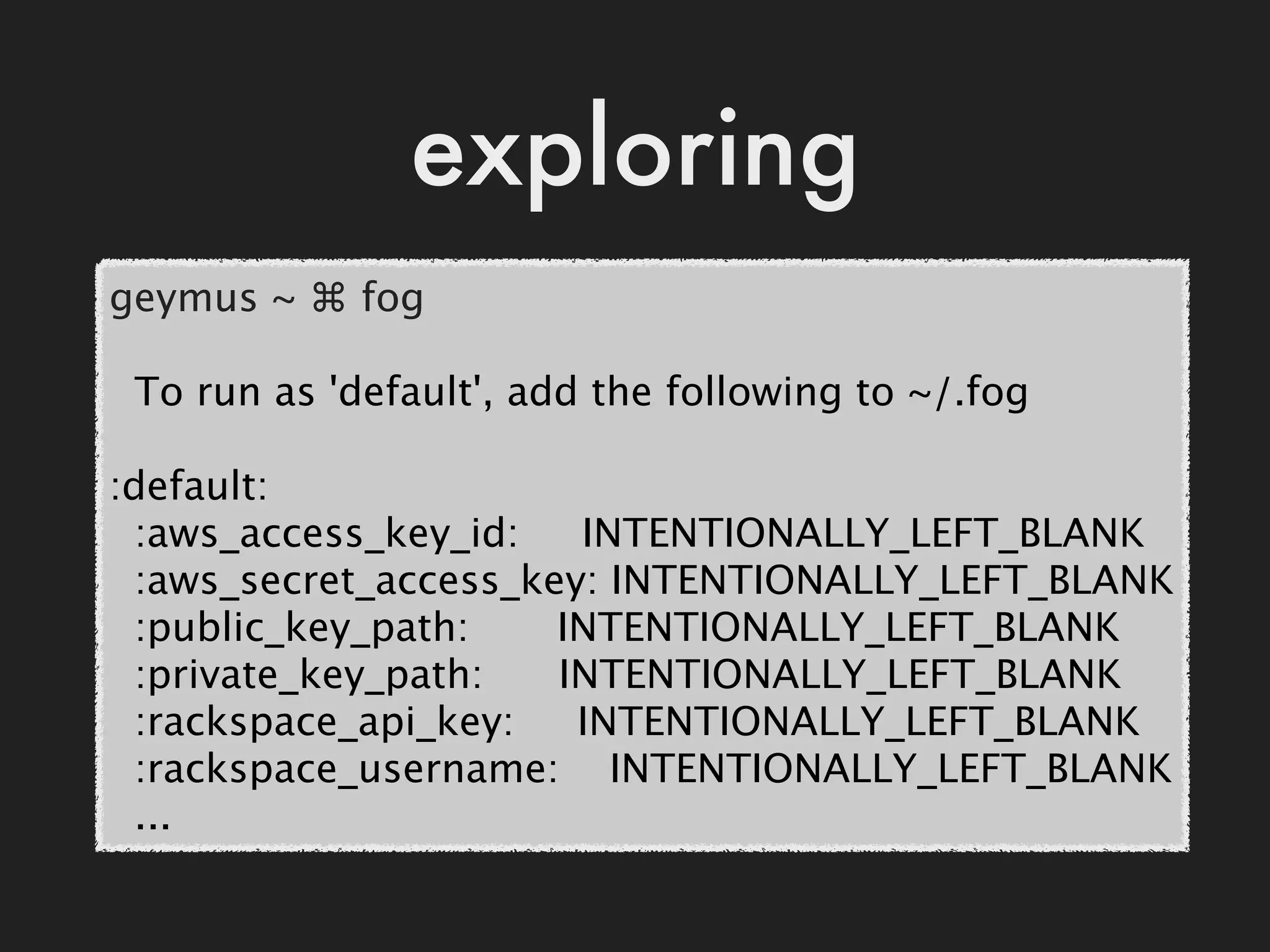 exploring
geymus ~ ⌘ fog

  To run as 'default', add the following to ~/.fog

:default:
  :aws_access_key_id:     INTENTIONALLY_LEFT_BLANK
  :aws_secret_access_key: INTENTIONALLY_LEFT_BLANK
  :public_key_path:       INTENTIONALLY_LEFT_BLANK
  :private_key_path:      INTENTIONALLY_LEFT_BLANK
  :rackspace_api_key:     INTENTIONALLY_LEFT_BLANK
  :rackspace_username:    INTENTIONALLY_LEFT_BLANK
  ...
 