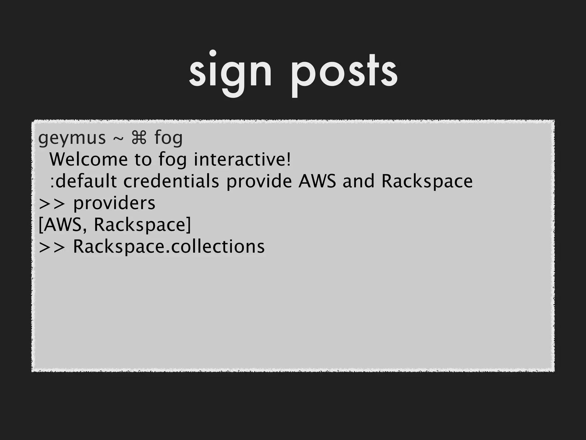 sign posts
geymus ~ ⌘ fog
 Welcome to fog interactive!
 :default credentials provide AWS and Rackspace
>> providers
[AWS, Rackspace]
>> Rackspace.collections
 