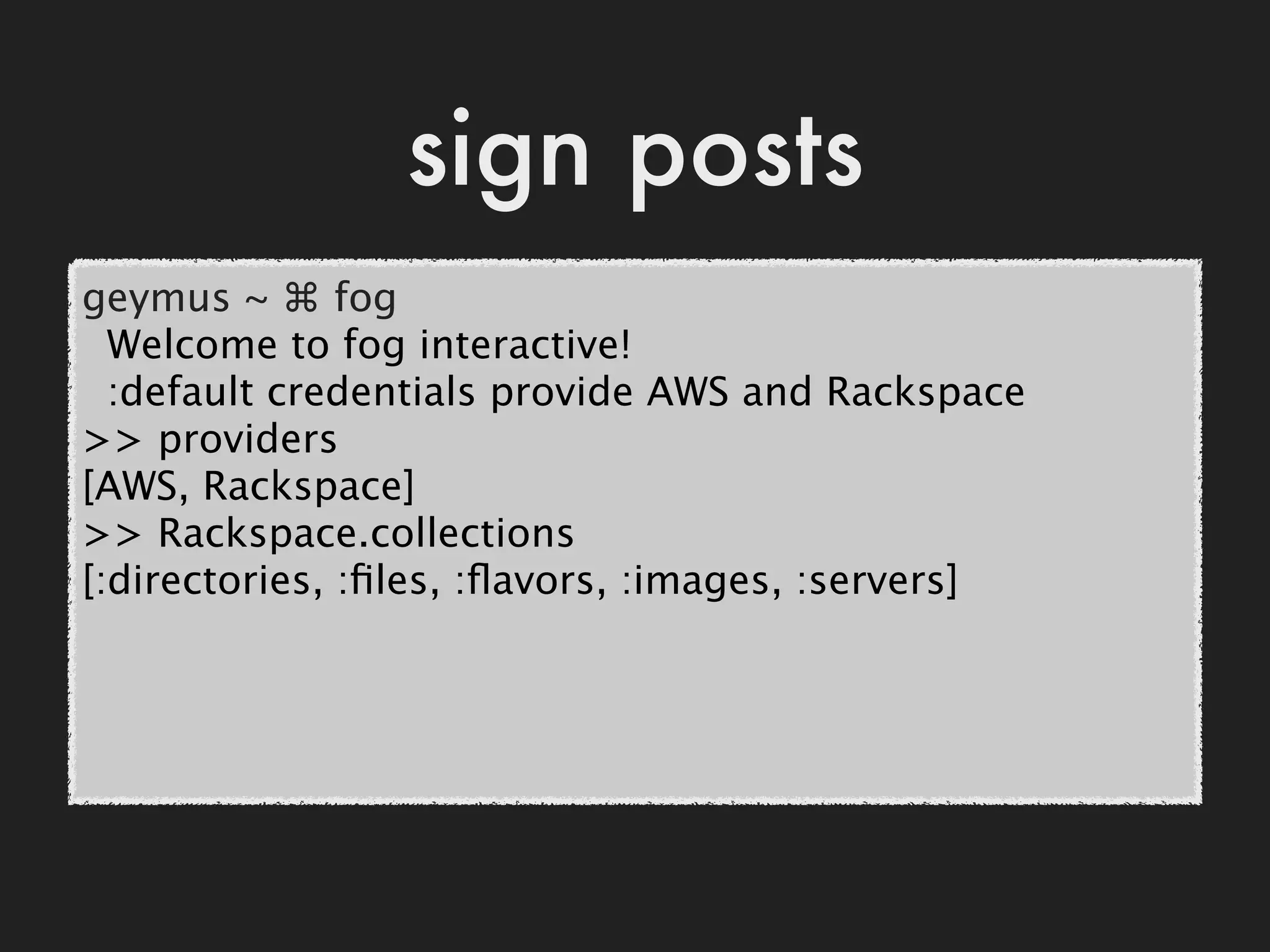 sign posts
geymus ~ ⌘ fog
  Welcome to fog interactive!
  :default credentials provide AWS and Rackspace
>> providers
[AWS, Rackspace]
>> Rackspace.collections
[:directories, :ﬁles, :ﬂavors, :images, :servers]
 
