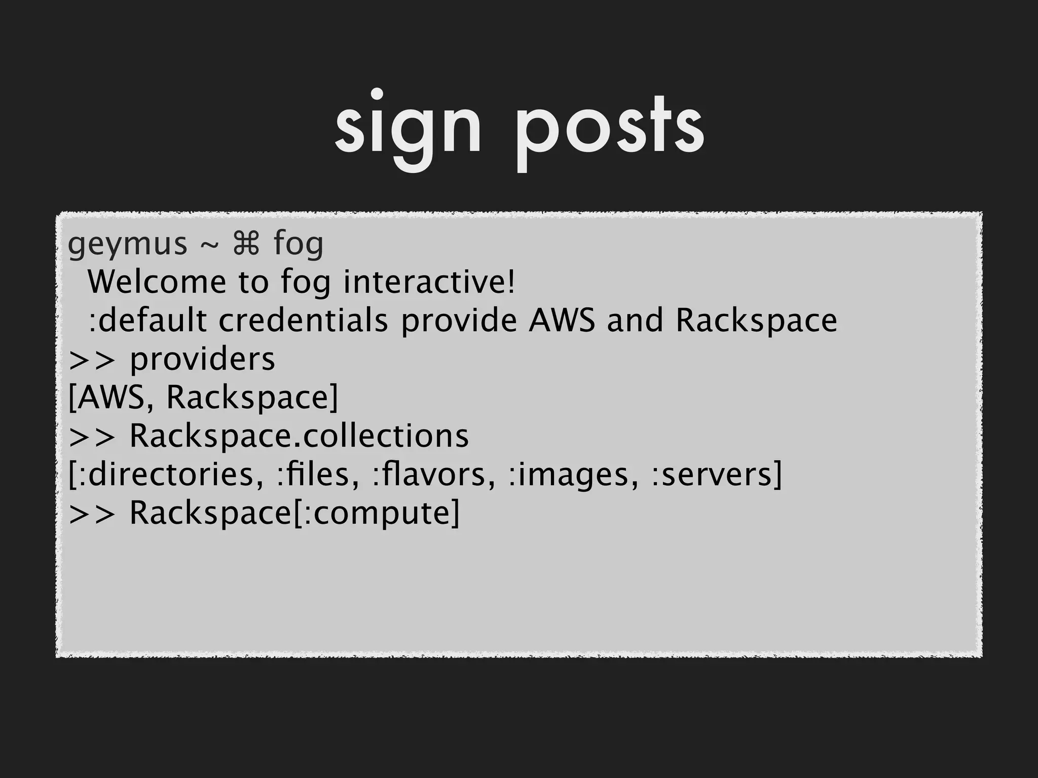 sign posts
geymus ~ ⌘ fog
  Welcome to fog interactive!
  :default credentials provide AWS and Rackspace
>> providers
[AWS, Rackspace]
>> Rackspace.collections
[:directories, :ﬁles, :ﬂavors, :images, :servers]
>> Rackspace[:compute]
 