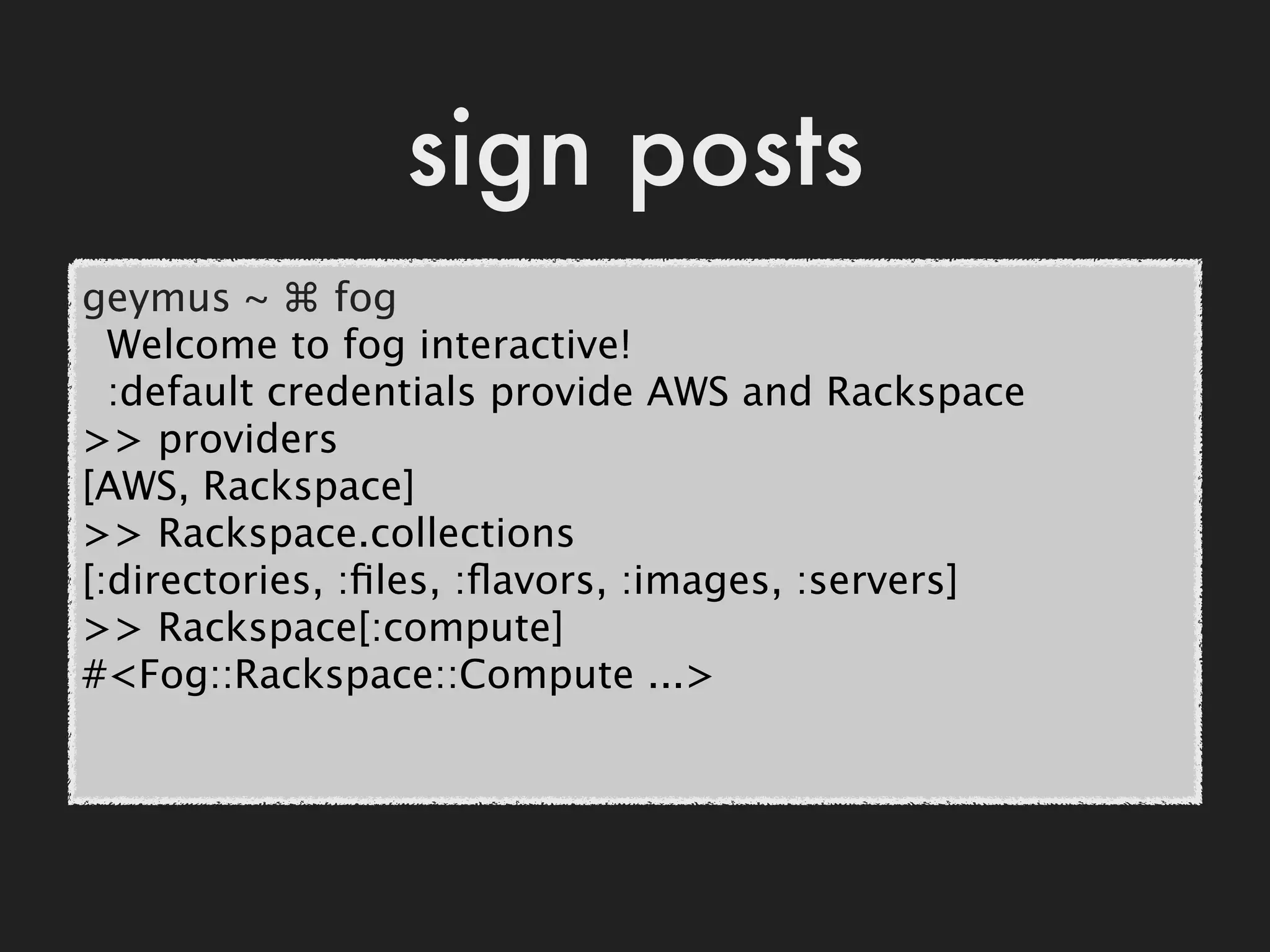 sign posts
geymus ~ ⌘ fog
  Welcome to fog interactive!
  :default credentials provide AWS and Rackspace
>> providers
[AWS, Rackspace]
>> Rackspace.collections
[:directories, :ﬁles, :ﬂavors, :images, :servers]
>> Rackspace[:compute]
#<Fog::Rackspace::Compute ...>
 
